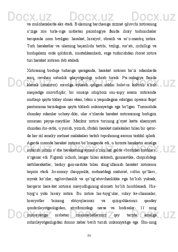 va mulohazalarda aks etadi. Bularning barchasiga xizmat qiluvchi xotiraning
o‘ziga   xos   turla-riga   nisbatan   psixologiya   fanida   ilmiy   tushunchalar
tariqasida   nom   berilgan:   harakat,   hissiyot,   obrazli   va   so‘z-mantiq   xotira.
Turli   harakatlar   va   ularning   bajarilishi   tartibi,   tezligi,   sur’ati,   izchilligi   va
boshqalarni   esda   qoldirish,   mustahkamlash,   esga   tushirishdan   iborat   xotira
turi harakat xotirasi deb ataladi.
Xotiraning   boshqa   turlariga   qaraganda,   harakat   xotirasi   ba’zi   odamlarda
aniq,   ravshan   ustunlik   qilayotganligi   uchrab   turadi.   Psi-xologiya   fanida
klassik   (mumtoz)   misolga   aylanib   qolgan   ushbu   holat-ni   keltirib   o‘tish
maqsadga   muvofiqdir;   bir   musiqa   ishqibozi   mu-siqiy   asarni   xotirasida
mutlaqo qayta tiklay olmas ekan, lekin u yaqindagina eshitgan operani faqat
pantomima   tarzidagina   qayta   tiklash   imkoniyatiga   ega   bo‘lgan.   Turmushda
shunday   odamlar   uchray-diki,   ular   o‘zlarida   harakat   xotirasining   borligini
umuman   payqa-maydilar.   Mazkur   xotira   turining   g‘oyat   katta   ahamiyati
shundan ibo-ratki, u yurish, yozish, ifodali harakat malakalari bilan bir qator-
da har xil amaliy mehnat malakalari tarkib topishining asosini tashkil qiladi.
Agarda insonda harakat xotirasi bo‘lmaganda edi, u bironta harakatni amalga
oshirish uchun o‘sha harakatning aynan o‘zini har galda «boshdan boshlar»,
o‘rganar  edi.  Figurali   uchish,  langar  bilan  sakrash,  gimnastika,  chopishdagi
xattiharakatlar,   badiiy   gim-nastika   bilan   shug‘ullanish   harakat   xotirasini
taqozo   etadi.   Jis-moniy   chaqqonlik,   mehnatdagi   mahorat,   «oltin   qo‘llar»,
ziyrak   ko‘zlar,   egiluvchanlik   va   qo‘zg‘atuvchanlikka   ega   bo‘lish   yuksak,
barqaror   hara-kat   xotirasi   mavjudligining   alomati   bo‘lib   hisoblanadi.   His-
tuyg‘u   yoki   hissiy   xotira.   Bu   xotira   his-tuyg‘ular,   ruhiy   ke-chinmalar,
hissiyotlar   bizning   ehtiyojlarimiz   va   qiziqishlarimiz   qanday
qondirilayotganligidan,   atrofimizdagi   narsa   va   hodisalar-   11   ning
xususiyatiga   nisbatan   munosabatlarimiz   qay   tarzda   amalga
oshirilayotganligidan   doimo   xabar   berib   turish   imkoniyatiga   ega.   Shu-ning
26 