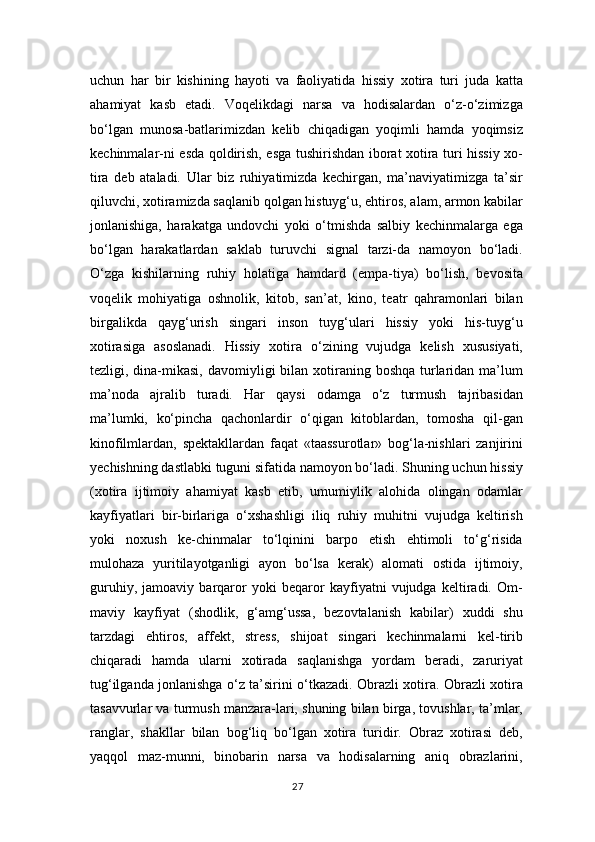 uchun   har   bir   kishining   hayoti   va   faoliyatida   hissiy   xotira   turi   juda   katta
ahamiyat   kasb   etadi.   Voqelikdagi   narsa   va   hodisalardan   o‘z-o‘zimizga
bo‘lgan   munosa-batlarimizdan   kelib   chiqadigan   yoqimli   hamda   yoqimsiz
kechinmalar-ni esda qoldirish, esga tushirishdan iborat xotira turi hissiy xo-
tira   deb   ataladi.   Ular   biz   ruhiyatimizda   kechirgan,   ma’naviyatimizga   ta’sir
qiluvchi, xotiramizda saqlanib qolgan histuyg‘u, ehtiros, alam, armon kabilar
jonlanishiga,   harakatga   undovchi   yoki   o‘tmishda   salbiy   kechinmalarga   ega
bo‘lgan   harakatlardan   saklab   turuvchi   signal   tarzi-da   namoyon   bo‘ladi.
O‘zga   kishilarning   ruhiy   holatiga   hamdard   (empa-tiya)   bo‘lish,   bevosita
voqelik   mohiyatiga   oshnolik,   kitob,   san’at,   kino,   teatr   qahramonlari   bilan
birgalikda   qayg‘urish   singari   inson   tuyg‘ulari   hissiy   yoki   his-tuyg‘u
xotirasiga   asoslanadi.   Hissiy   xotira   o‘zining   vujudga   kelish   xususiyati,
tezligi, dina-mikasi,  davomiyligi  bilan  xotiraning boshqa  turlaridan ma’lum
ma’noda   ajralib   turadi.   Har   qaysi   odamga   o‘z   turmush   tajribasidan
ma’lumki,   ko‘pincha   qachonlardir   o‘qigan   kitoblardan,   tomosha   qil-gan
kinofilmlardan,   spektakllardan   faqat   «taassurotlar»   bog‘la-nishlari   zanjirini
yechishning dastlabki tuguni sifatida namoyon bo‘ladi. Shuning uchun hissiy
(xotira   ijtimoiy   ahamiyat   kasb   etib,   umumiylik   alohida   olingan   odamlar
kayfiyatlari   bir-birlariga   o‘xshashligi   iliq   ruhiy   muhitni   vujudga   keltirish
yoki   noxush   ke-chinmalar   to‘lqinini   barpo   etish   ehtimoli   to‘g‘risida
mulohaza   yuritilayotganligi   ayon   bo‘lsa   kerak)   alomati   ostida   ijtimoiy,
guruhiy,   jamoaviy   barqaror   yoki   beqaror   kayfiyatni   vujudga   keltiradi.   Om-
maviy   kayfiyat   (shodlik,   g‘amg‘ussa,   bezovtalanish   kabilar)   xuddi   shu
tarzdagi   ehtiros,   affekt,   stress,   shijoat   singari   kechinmalarni   kel-tirib
chiqaradi   hamda   ularni   xotirada   saqlanishga   yordam   beradi,   zaruriyat
tug‘ilganda jonlanishga o‘z ta’sirini o‘tkazadi. Obrazli xotira. Obrazli xotira
tasavvurlar va turmush manzara-lari, shuning bilan birga, tovushlar, ta’mlar,
ranglar,   shakllar   bilan   bog‘liq   bo‘lgan   xotira   turidir.   Obraz   xotirasi   deb,
yaqqol   maz-munni,   binobarin   narsa   va   hodisalarning   aniq   obrazlarini,
27 