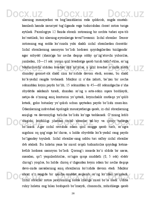 ularning   xususiyatlari   va   bog‘lanishlarini   esda   qoldirish,   ongda   mustah-
kamlash   hamda   zaruriyat   tug‘ilganda   esga   tushirishdan   iborat   xotira   turiga
aytiladi.   Psixologiya   12   fanida   obrazli   xotiraning   bir   nechta   turlari   ajra-tib
ko‘rsatiladi, biz ularning ayrimlariga tavsif  beramiz. Izchil  obrazlar. Sensor
xotiraning   eng   sodda   ko‘rinishi   yoki   shakli   izchil   obrazlardan   iboratdir.
Izchil   obrazlarning   namoyon   bo‘lish   hodisasi   quyidagilardan   tuzilgandir:
agar   subyekt   (shaxs)ga   bir   necha   daqiqa   oddiy   qo‘zg‘atuvchi   yuborilsa,
jumladan, 10—15 sek. yorqin qizil kvadratga qarab turish taklif etilsa, so‘ng
tekshiriluvchi   oldidan   kvadrat   olib   qo‘yilsa,   u   qizil   kvadrat   o‘rnida   xuddi
shunday   geomet-rik   shakl   izini   ko‘rishda   davom   etadi,   asosan,   bu   shakl
ko‘k-yashil   rangda   tovlanadi.   Mazkur   iz   o‘sha   zahoti,   ba’zan   bir   necha
sekunddan keyin paydo bo‘lib, 15 sekunddan to 45—60 sekundgacha o‘sha
obyektda   sakdanib   turadi,   shundan   so‘ng   u   asta-sekin   oqara   boshlaydi;
natija-da   o‘zining   aniq   konturini   yo‘qotadi,   keyinchalik   mutlaqo   yo‘qolib
ketadi,   goho   butunlay   yo‘qolish   uchun   qaytadan   paydo   bo‘lishi   mum-kin.
Odamlarning individual-tipologik xususiyatlariga qarab, iz-chil obrazlarning
aniqligi   va   davomiyligi   turlicha   bo‘lishi   ko‘zga   tashlanadi.   O‘zining   kelib
chiqishi,   kuchliligi   jihatdan   izchil   obrazlar   sal-biy   va   ijobiy   turlarga
bo‘linadi.   Agar   izchil   ravishda   odam   qizil   rangga   qarab   turib,   so‘ngra
nigohini   oq   qog‘ozga   ko‘chirsa,   u   holda   obyektda   ko‘k-yashil   rang   paydo
bo‘lganday   tuyuladi.   Izchil   obrazlar-ning   ushbu   turi   salbiy   izchil   obrazlar
deb   ataladi.   Bu   holatni   yana   bir   misol   orqali   tushuntirilsa   quyidagi   ketma-
ketlik   hodisasi   namoyon   bo‘ladi.   Qorong‘i   xonada   ko‘z   oldida   bir   narsa,
masalan,   qo‘l   yaqinlashtirilsa,   so‘ngra   qisqa   muddatli   (0,   5   sek)   elektr
chirog‘i   yoqilsa,   bu   holda   chiroq   o‘chgandan   keyin   odam   bir   necha   daqiqa
davo-mida   narsalarning   aniq   obrazlarini   ko‘rishda   davom   etadi.   Mazkur
obraz   o‘z   rangida   bir   qancha   muddat   saqlanib,   so‘ng   ko‘zdan   yo‘qoladi.
Izchil   obrazlar   xotira   jarayonining   sodda   izlariga   misol   bo‘la   oladi.   Ushba
ruhiy   holatni   ong   bilan   boshqarib   bo‘lmaydi,   chunonchi,   xohishlarga   qarab
28 