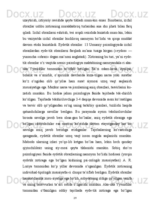 uzaytirish, ixtiyoriy ravishda qayta tiklash mum-kin emas. Binobarin, izchil
obrazlar   ushbu   xotiraning   murakkabroq   turlaridan   ana   shu   jihati   bilan   farq
qiladi. Izchil obrazlarni eshitish, teri orqali sezishda kuzatish mum-kin, lekin
bu   vaziyatda   izchil   obrazlar   kuchliroq   namoyon   bo‘lishi   va   qisqa   muddat
davom  etishi  kuzatiladi.  Eydetik  obrazlar. 13  Umumiy  psixologiyada  izchil
obrazlardan   eyde-tik   obrazlarni   farqlash   an’ana   tusiga   kirgan   («eydos»   —
yunoncha «obraz» degan ma’noni anglatadi). Xotiraning bu turi, ya’ni eyde-
tik obrazlar o‘z vaqtida nemis psixologiya maktabining namoyandala-ri aka-
uka   Yyenishlar   tomonidan   ta’riflab   berilgan.   Ba’zi   odam-larda,   ayniqsa,
bolalik   va   o‘smirlik,   o‘spirinlik   davrlarida   kuza-tilgan   narsa   yoki   suratlar
ko‘z   o‘ngidan   olib   qo‘yilsa   ham   surat   siymosi   uzoq   vaqt   saqlanish
xususiyatiga ega. Mazkur narsa va jismlarning aniq obrazlari, tasvirlarini ku-
zatish   mumkin.   Bu   hodisa   jahon   psixologiya   fanida   tajribada   tek-shirilib
ko‘rilgan. Tajribada tekshiriluvchiga 3-4 daqiqa davomida rasm ko‘rsatilgan
va   tasvir   olib   qo‘yilgandan   so‘ng   uning   tarkibiy   qismlari,   tuzilishi   haqida
qatnashchilarga   savollar   berilgan.   Bu   jarayonda   ayrim   tekshiriluvchilar
bironta   savolga   javob   bera   olma-gan   bo‘lsalar,   aniq   eydetik   obrazga   ega
bo‘lgan   ishtirokchilar   esa   rasm-ni   ko‘rishda   davom   etayotganday   har   bir
savolga   aniq   javob   berishga   erishganlar.   Tajribalarning   ko‘rsatishiga
qaraganda,   eydetik   obrazlar   uzoq   vaqt   inson   ongida   saqlanishi   mumkin.
Mabodo   ularning   izlari   yo‘qo-lib   ketgan   bo‘lsa   ham,   lekin   hech   qanday
qiyinchiliksiz   uning   siy-mosi   qayta   tiklanishi   mumkin.   Sobiq   sho‘ro
psixologiyasi fanida eydetik obrazlarning namoyon bo‘lishi hodisasi (yorqin
eydetik   xotiraga   ega   bo‘lgan   kishining   psi-xologik   xususiyatlari)   A.   R.
Luriya   tomonidan   ko‘p   yillar   davomida   o‘rganilgan.   Eydetik   xotiraning
individual-tipologik xususiyatla-ri chuqur ta’riflab berilgan. Eydetik obrazlar
harakatchanlik xusu-siyatiga ega bo‘lib, subyektning oldiga qo‘yilgan vazifa
va  uning  tasavvurlari   ta’siri  ostida   o‘zgarishi   mumkin.  Aka-uka  Yyenishlar
tomonidan   o‘tkazilgan   oddiy   tajribada   eyde-tik   xotiraga   ega   bo‘lgan
29 