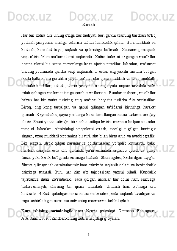 Kiris h
Har biri xotira turi Uning o'ziga xos faoliyati bor, garchi ularning barchasi to'liq
yodlash   jarayonini   amalga   oshirish   uchun   hamkorlik   qiladi.   Bu   murakkab   va
kodlash,   konsolidatsiya,   saqlash   va   qidirishga   bo'linadi.   Xotiraning   maqsadi
vaqt o'tishi bilan ma'lumotlarni saqlashdir. Xotira turlarini o'rgangan mualliflar
odatda   ularni   bir   necha   mezonlarga   ko'ra   ajratib   turadilar.   Masalan,   ma'lumot
bizning  yodimizda  qancha  vaqt  saqlanadi.  U  erdan  eng  yaxshi  ma'lum  bo'lgan
ikkita katta xotira guruhlari paydo bo'ladi, ular qisqa muddatli va uzoq muddatli
xotiralardir.   Ular,   odatda,   ularni   jarayonlari   ongli   yoki   ongsiz   ravishda   yoki
eslab qolingan ma'lumot turiga qarab tasniflashadi. Bundan tashqari, mualliflar
ba'zan   har   bir   xotira   turining   aniq   ma'nosi   bo'yicha   turlicha   fikr   yuritadilar.
Biroq,   eng   keng   tarqalgan   va   qabul   qilingan   ta'riflarni   kiritishga   harakat
qilinadi. Keyinchalik, qaysi jihatlarga ko'ra tasniflangan xotira turlarini aniqlay
olasiz. Shuni yodda tutingki, bir nechta toifaga kirishi mumkin bo'lgan xotiralar
mavjud.   Masalan,   o'tmishdagi   voqealarni   eslash,   avvalgi   tug'ilgan   kuningiz
singari, uzoq muddatli xotiraning bir turi, shu bilan birga aniq va avtobiografik.
Biz   sezgan,   idrok   qilgan   narsalar   iz   qoldirmasdan   yo‘qolib   ketmaydi,   balki
ma’lum   darajada   esda   olib   qolinadi,   ya’ni   esimizda   saqlanib   qoladi   va   qulay
fursat   yoki  kerak  bo‘lganda  esimizga   tushadi.  Shuningdek,  kechirilgan  tuyg‘u,
fikr va qilingan ish-harakatlarimiz ham esimizda saqlanib qoladi va keyinchalik
esimizga   tushadi.   Buni   har   kim   o‘z   tajribasidan   yaxshi   biladi.   Kundalik
tajribamiz   shuni   ko‘rsatadiki,   esda   qolgan   narsalar   har   doim   ham   esimizga
tushavermaydi,   ularning   bir   qismi   unutiladi.   Unutish   ham   xotiraga   oid
hodisadir. 4 Esda qoladigan narsa xotira materialini, esda saqlanib turadigan va
esga tushiriladigan narsa esa xotiraning mazmunini tashkil qiladi.
Kurs   ishining   metodologik   asosi:   Nemis   psixologi   Germann   Ebbingaus,
A.A.Smirnov, P.I.Zinchenkoning xotira haqidagi g’oyalari.
3