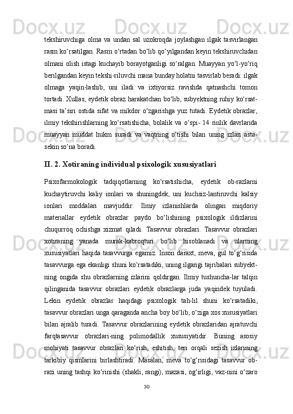 tekshiruvchiga   olma   va   undan   sal   uzokroqda   joylashgan   ilgak   tasvirlangan
rasm ko‘rsatilgan. Rasm o‘rtadan bo‘lib qo‘yilgandan keyin tekshiruvchidan
olmani olish istagi  kuchayib borayotganligi  so‘ralgan. Muayyan  yo‘l-yo‘riq
berilgandan keyin tekshi-riluvchi mana bunday holatni tasvirlab beradi: ilgak
olmaga   yaqin-lashib,   uni   iladi   va   ixtiyorsiz   ravishda   qatnashchi   tomon
tortadi. Xullas, eydetik obraz harakatchan bo‘lib, subyektning ruhiy ko‘rsat-
masi  ta’siri  ostida sifat  va  mikdor  o‘zgarishga  yuz tutadi. Eydetik obrazlar,
ilmiy   tekshirishlarning   ko‘rsatishicha,   bolalik   va   o‘spi-   14   rinlik   davrlarida
muayyan   muddat   hukm   suradi   va   vaqtning   o‘tishi   bilan   uning   izlari   asta-
sekin so‘na boradi.
II . 2. Xоtirаning individuаl psixоlоgik xususiyatlаri
Psixofarmokologik   tadqiqotlarning   ko‘rsatishicha,   eydetik   ob-razlarni
kuchaytiruvchi   kaliy   ionlari   va   shuningdek,   uni   kuchsiz-lantiruvchi   kalsiy
ionlari   moddalari   mavjuddir.   Ilmiy   izlanishlarda   olingan   miqdoriy
materiallar   eydetik   obrazlar   paydo   bo‘lishining   psixologik   ildizlarini
chuqurroq   ochishga   xizmat   qiladi.   Tasavvur   obrazlari.   Tasavvur   obrazlari
xotiraning   yanada   murak-kabroqturi   bo‘lib   hisoblanadi   va   ularning
xususiyatlari  haqida   tasavvurga  egamiz.  Inson   daraxt,  meva,   gul   to‘g‘risida
tasavvurga ega ekanligi shuni ko‘rsatadiki, uning ilgarigi tajribalari subyekt-
ning   ongida   shu   obrazlarning   izlarini   qoldirgan.   Ilmiy   tushuncha-lar   talqin
qilinganida   tasavvur   obrazlari   eydetik   obrazlarga   juda   yaqindek   tuyuladi.
Lekin   eydetik   obrazlar   haqidagi   psixologik   tah-lil   shuni   ko‘rsatadiki,
tasavvur obrazlari unga qaraganda ancha boy bo‘lib, o‘ziga xos xususiyatlari
bilan   ajralib   turadi.   Tasavvur   obrazlarining   eydetik   obrazlaridan   ajratuvchi
farqtasavvur   obrazlari-ning   polimodallik   xususiyatidir.   Buning   asosiy
mohiyati   tasavvur   obrazlari   ko‘rish,   eshitish,   teri   orqali   sezish   izlarining
tarkibiy   qismlarini   birlashtiradi.   Masalan,   meva   to‘g‘risidagi   tasavvur   ob-
razi uning tashqi ko‘rinishi (shakli, rangi), mazasi, og‘irligi, vaz-nini o‘zaro
30