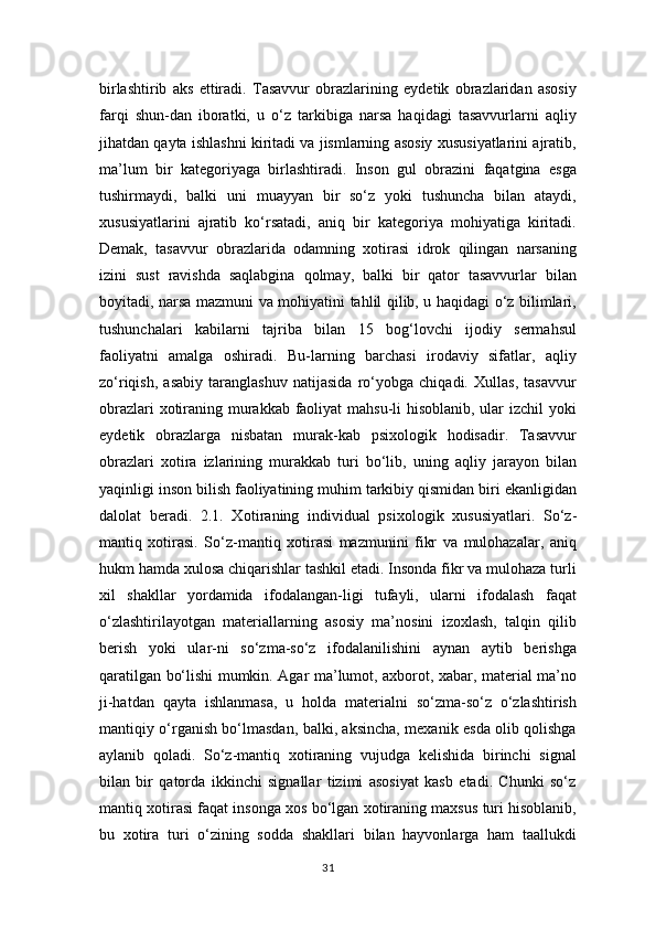 birlashtirib   aks   ettiradi.   Tasavvur   obrazlarining   eydetik   obrazlaridan   asosiy
farqi   shun-dan   iboratki,   u   o‘z   tarkibiga   narsa   haqidagi   tasavvurlarni   aqliy
jihatdan qayta ishlashni kiritadi va jismlarning asosiy xususiyatlarini ajratib,
ma’lum   bir   kategoriyaga   birlashtiradi.   Inson   gul   obrazini   faqatgina   esga
tushirmaydi,   balki   uni   muayyan   bir   so‘z   yoki   tushuncha   bilan   ataydi,
xususiyatlarini   ajratib   ko‘rsatadi,   aniq   bir   kategoriya   mohiyatiga   kiritadi.
Demak,   tasavvur   obrazlarida   odamning   xotirasi   idrok   qilingan   narsaning
izini   sust   ravishda   saqlabgina   qolmay,   balki   bir   qator   tasavvurlar   bilan
boyitadi, narsa mazmuni va mohiyatini tahlil qilib, u haqidagi o‘z bilimlari,
tushunchalari   kabilarni   tajriba   bilan   15   bog‘lovchi   ijodiy   sermahsul
faoliyatni   amalga   oshiradi.   Bu-larning   barchasi   irodaviy   sifatlar,   aqliy
zo‘riqish,   asabiy   taranglashuv   natijasida   ro‘yobga   chiqadi.   Xullas,   tasavvur
obrazlari  xotiraning murakkab faoliyat  mahsu-li  hisoblanib, ular  izchil  yoki
eydetik   obrazlarga   nisbatan   murak-kab   psixologik   hodisadir.   Tasavvur
obrazlari   xotira   izlarining   murakkab   turi   bo‘lib,   uning   aqliy   jarayon   bilan
yaqinligi inson bilish faoliyatining muhim tarkibiy qismidan biri ekanligidan
dalolat   beradi.   2.1.   X о tir а ning   individu а l   psix о l о gik   xususiyatl а ri.   So‘z-
mantiq   xotirasi.   So‘z-mantiq   xotirasi   mazmunini   fikr   va   mulohazalar,   aniq
hukm hamda xulosa chiqarishlar tashkil etadi. Insonda fikr va mulohaza turli
xil   shakllar   yordamida   ifodalangan-ligi   tufayli,   ularni   ifodalash   faqat
o‘zlashtirilayotgan   materiallarning   asosiy   ma’nosini   izoxlash,   talqin   qilib
berish   yoki   ular-ni   so‘zma-so‘z   ifodalanilishini   aynan   aytib   berishga
qaratilgan bo‘lishi mumkin. Agar ma’lumot, axborot, xabar, material ma’no
ji-hatdan   qayta   ishlanmasa,   u   holda   materialni   so‘zma-so‘z   o‘zlashtirish
mantiqiy o‘rganish bo‘lmasdan, balki, aksincha, mexanik esda olib qolishga
aylanib   qoladi.   So‘z-mantiq   xotiraning   vujudga   kelishida   birinchi   signal
bilan   bir   qatorda   ikkinchi   signallar   tizimi   asosiyat   kasb   etadi.   Chunki   so‘z
mantiq xotirasi faqat insonga xos bo‘lgan xotiraning maxsus turi hisoblanib,
bu   xotira   turi   o‘zining   sodda   shakllari   bilan   hayvonlarga   ham   taallukdi
31 