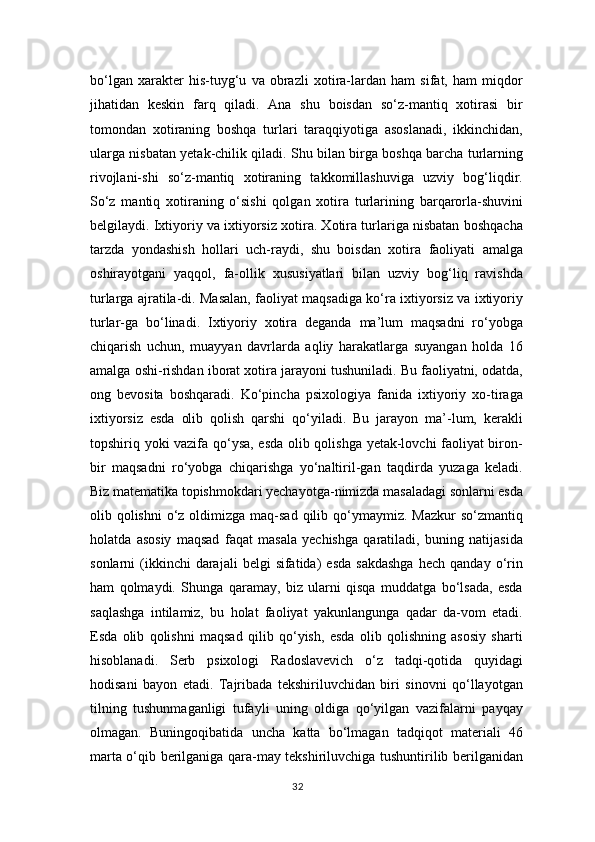 bo‘lgan   xarakter   his-tuyg‘u   va   obrazli   xotira-lardan   ham   sifat,   ham   miqdor
jihatidan   keskin   farq   qiladi.   Ana   shu   boisdan   so‘z-mantiq   xotirasi   bir
tomondan   xotiraning   boshqa   turlari   taraqqiyotiga   asoslanadi,   ikkinchidan,
ularga nisbatan yetak-chilik qiladi. Shu bilan birga boshqa barcha turlarning
rivojlani-shi   so‘z-mantiq   xotiraning   takkomillashuviga   uzviy   bog‘liqdir.
So‘z   mantiq   xotiraning   o‘sishi   qolgan   xotira   turlarining   barqarorla-shuvini
belgilaydi. Ixtiyoriy va ixtiyorsiz xotira. Xotira turlariga nisbatan boshqacha
tarzda   yondashish   hollari   uch-raydi,   shu   boisdan   xotira   faoliyati   amalga
oshirayotgani   yaqqol,   fa-ollik   xususiyatlari   bilan   uzviy   bog‘liq   ravishda
turlarga ajratila-di. Masalan, faoliyat maqsadiga ko‘ra ixtiyorsiz va ixtiyoriy
turlar-ga   bo‘linadi.   Ixtiyoriy   xotira   deganda   ma’lum   maqsadni   ro‘yobga
chiqarish   uchun,   muayyan   davrlarda   aqliy   harakatlarga   suyangan   holda   16
amalga oshi-rishdan iborat xotira jarayoni tushuniladi. Bu faoliyatni, odatda,
ong   bevosita   boshqaradi.   Ko‘pincha   psixologiya   fanida   ixtiyoriy   xo-tiraga
ixtiyorsiz   esda   olib   qolish   qarshi   qo‘yiladi.   Bu   jarayon   ma’-lum,   kerakli
topshiriq yoki vazifa qo‘ysa, esda olib qolishga yetak-lovchi faoliyat biron-
bir   maqsadni   ro‘yobga   chiqarishga   yo‘naltiril-gan   taqdirda   yuzaga   keladi.
Biz matematika topishmokdari yechayotga-nimizda masaladagi sonlarni esda
olib qolishni  o‘z  oldimizga  maq-sad  qilib qo‘ymaymiz. Mazkur  so‘zmantiq
holatda   asosiy   maqsad   faqat   masala   yechishga   qaratiladi,   buning   natijasida
sonlarni   (ikkinchi  darajali  belgi  sifatida)   esda   sakdashga  hech   qanday  o‘rin
ham   qolmaydi.   Shunga   qaramay,   biz   ularni   qisqa   muddatga   bo‘lsada,   esda
saqlashga   intilamiz,   bu   holat   faoliyat   yakunlangunga   qadar   da-vom   etadi.
Esda   olib   qolishni   maqsad   qilib   qo‘yish,   esda   olib   qolishning   asosiy   sharti
hisoblanadi.   Serb   psixologi   Radoslavevich   o‘z   tadqi-qotida   quyidagi
hodisani   bayon   etadi.   Tajribada   tekshiriluvchidan   biri   sinovni   qo‘llayotgan
tilning   tushunmaganligi   tufayli   uning   oldiga   qo‘yilgan   vazifalarni   payqay
olmagan.   Buningoqibatida   uncha   katta   bo‘lmagan   tadqiqot   materiali   46
marta o‘qib berilganiga qara-may tekshiriluvchiga tushuntirilib berilganidan
32 