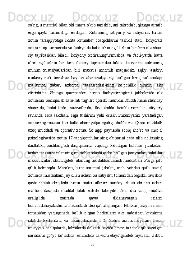 so‘ng, u material bilan olti marta o‘qib tanishib, uni takrorlab, qismga ajratib
esga   qayta   tushirishga   erishgan.   Xotiraning   ixtiyoriy   va   ixtiyorsiz   turlari
xotira   taraqqiyotiga   ikkita   ketmaket   bosqichlarini   tashkil   etadi.   Ixtiyorsiz
xotira-ning turmushda va faoliyatda katta o‘rin egallashini har kim o‘z shax-
siy   tajribasidan   biladi.   Ixtiyoriy   xotiraningturmushda   va   faoli-yatda   katta
o‘rin   egallashini   har   kim   shaxsiy   tajribasidan   biladi.   Ixtiyorsiz   xotiraning
muhim   xususiyatlaridan   biri   maxsus   mnemik   maqsadsiz,   aqliy,   asabiy,
irodaviy   zo‘r   berishsiz   hayotiy   ahamiyatga   ega   bo‘lgan   keng   ko‘lamdagi
ma’lumot,   xabar,   axborot,   taassurotlari-ning   ko‘pchilik   qismini   aks
ettirishidir.   Shunga   qaramasdan,   inson   faoliyatiningturli   jabhalarida   o‘z
xotirasini boshqarish zaru-rati tug‘ilib qolishi mumkin. Xuddi mana shunday
sharoitda,   holat-larda,   vaziyatlarda,   favqulodda   kerakli   narsalar   ixtiyoriy
ravishda   esda   sakdash,   esga   tushirish   yoki   eslash   imkoniyatini   yaratadigan
xotiraning   mazkur   turi   katta   ahamiyatga   egaligi   shubhasiz.   Qisqa   muddatli
uzoq muddatli va operativ xotira. So‘nggi paytlarda sobiq sho‘ro va chet el
psixologiyasida  xotira 17 tadqiqotchilarining e’tiborini  esda  olib qolishning
dastlabki,   boshlang‘ich   daqiqalarida   vujudga   keladigan   holatlar,   jumladan,
tashqi taassurot izlarining mustahkamlashigacha bo‘lgan jarayonlar, holat-lar
mexanizmlar, shuningdek, ularning mustahkamlanish muddatlari o‘ziga jalb
qilib   kelmoqda.   Masalan,   biror   material   (shakli,   mohi-yatidan   qat’i   nazar)
xotirada mustahkam joy olish uchun bu subyekti tomonidan tegishli ravishda
qayta   ishlab   chiqilishi,   zarur   materi-allarini   bunday   ishlab   chiqish   uchun
ma’lum   darajada   muddat   talab   etilishi   tabiiydir.   Ana   shu   vaqt,   muddat
oralig‘ida   xotirada   qayta   tiklanayotgan   izlarni
konsolidatsiyalashmustahkamlash deb qabul qilingan. Mazkur jarayon inson
tomanidan   yaqinginada   bo‘lib   o‘tgan   hodisalarni   aks   sadosidan   kechinma
sifatida   kechiriladi   va   takomillashadi.   2.2.   X о tir а   а ss о tsi а tsiyal а ri.   Inson
muayyan daqiqalarda, lahzalarda dolzarb paytda bevosita idrok qilinayotgan
narsalarni go‘yo ko‘rishda, eshitishda da-vom etayotgandek tuyuladi. Ushbu
33 