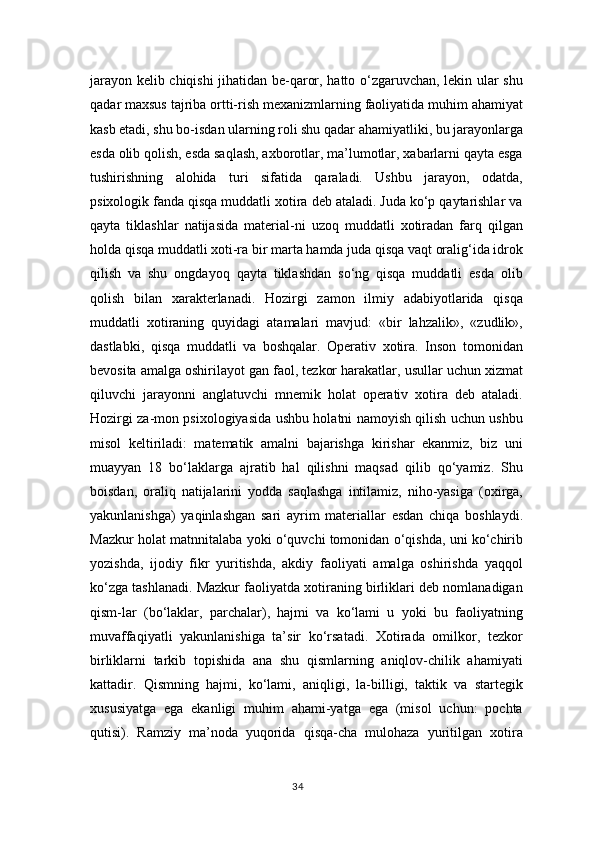 jarayon kelib chiqishi jihatidan be-qaror, hatto o‘zgaruvchan, lekin ular shu
qadar maxsus tajriba ortti-rish mexanizmlarning faoliyatida muhim ahamiyat
kasb etadi, shu bo-isdan ularning roli shu qadar ahamiyatliki, bu jarayonlarga
esda olib qolish, esda saqlash, axborotlar, ma’lumotlar, xabarlarni qayta esga
tushirishning   alohida   turi   sifatida   qaraladi.   Ushbu   jarayon,   odatda,
psixologik fanda qisqa muddatli xotira deb ataladi. Juda ko‘p qaytarishlar va
qayta   tiklashlar   natijasida   material-ni   uzoq   muddatli   xotiradan   farq   qilgan
holda qisqa muddatli xoti-ra bir marta hamda juda qisqa vaqt oralig‘ida idrok
qilish   va   shu   ongdayoq   qayta   tiklashdan   so‘ng   qisqa   muddatli   esda   olib
qolish   bilan   xarakterlanadi.   Hozirgi   zamon   ilmiy   adabiyotlarida   qisqa
muddatli   xotiraning   quyidagi   atamalari   mavjud:   «bir   lahzalik»,   «zudlik»,
dastlabki,   qisqa   muddatli   va   boshqalar.   Operativ   xotira.   Inson   tomonidan
bevosita amalga oshirilayot gan faol, tezkor harakatlar, usullar uchun xizmat
qiluvchi   jarayonni   anglatuvchi   mnemik   holat   operativ   xotira   deb   ataladi.
Hozirgi za-mon psixologiyasida ushbu holatni namoyish qilish uchun ushbu
misol   keltiriladi:   matematik   amalni   bajarishga   kirishar   ekanmiz,   biz   uni
muayyan   18   bo‘laklarga   ajratib   hal   qilishni   maqsad   qilib   qo‘yamiz.   Shu
boisdan,   oraliq   natijalarini   yodda   saqlashga   intilamiz,   niho-yasiga   (oxirga,
yakunlanishga)   yaqinlashgan   sari   ayrim   materiallar   esdan   chiqa   boshlaydi.
Mazkur holat matnnitalaba yoki o‘quvchi tomonidan o‘qishda, uni ko‘chirib
yozishda,   ijodiy   fikr   yuritishda,   akdiy   faoliyati   amalga   oshirishda   yaqqol
ko‘zga tashlanadi. Mazkur faoliyatda xotiraning birliklari deb nomlanadigan
qism-lar   (bo‘laklar,   parchalar),   hajmi   va   ko‘lami   u   yoki   bu   faoliyatning
muvaffaqiyatli   yakunlanishiga   ta’sir   ko‘rsatadi.   Xotirada   omilkor,   tezkor
birliklarni   tarkib   topishida   ana   shu   qismlarning   aniqlov-chilik   ahamiyati
kattadir.   Qismning   hajmi,   ko‘lami,   aniqligi,   la-billigi,   taktik   va   startegik
xususiyatga   ega   ekanligi   muhim   ahami-yatga   ega   (misol   uchun:   pochta
qutisi).   Ramziy   ma’noda   yuqorida   qisqa-cha   mulohaza   yuritilgan   xotira
34 