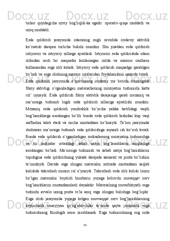 turlari   quyidagicha   uzviy   bog‘liqlik-ka   egadir:   operativ-qisqa   muddatli   va
uzoq muddatli.
Esda   qoldirish   jarayonida   odamning   ongli   ravishda   irodaviy   aktivlik
ko’rsatish   darajasi   turlicha   bulishi   mumkin.   Shu   jixatdan   esda   qoldirish
ixtiyorsiz   va   ixtiyoriy   xillarga   ajratiladi.   Ixtiyorsiz   esda   qoldirishda   odam
oldindan   xech   bir   maqsadni   kuzlamagan   xolda   va   maxsus   usullarni
kullamasdan   esga   olib   koladi.   Ixtiyoriy   esda   qoldirish   maqsadga   qaratilgan
bo’ladi  va   esga  olishning   maxsus   usullaridan  foydalanishini   nazarda  tutadi.
Esda   qoldirish   jarayonida   o’quvchining   irodaviy   zur   berishi   shuningdek
fikriy   aktivligi   o’rganiladigan   materiallarning   moxiyatini   tushunishi   katta
rol’   uynaydi.   Esda   qoldirish   fikriy   aktivlik   darajasiga   qarab   mexaniq   va
ma’nosiga   tushunib   logik   esda   qoldirish   xillariga   ajratilishi   mumkin.
Mexaniq   esda   qoldirish   yondoshlik   bo’yicha   yakka   tartibdagi   vaqtli
bog’lanishlarga   asoslangan   bo’lib   bunda   esda   qoldirish   kishidan   kup   vaqt
sarflashni   talab   etadi   va   uncha   mustaxkam   bo’lmaydi.   Ta’lim   jarayonida
shubxasiz   ma’nosiga   tushunib   esda   qoldirishiga   suyanib   ish   ko’rish   kerak.
Bunda   esda   qoldirish   o’rganiladigan   xodisalarning   moxiyatini   tushunishga
va   bu   xodisalar   urtasidagi   sabab   natija   bog’lanishlarini   aniqlashga
asoslangan   bo’ladi.   Ma’nosiga   tushunish   va   sabab   natija   bog’lanishlarini
topishgina   esda   qoldirishning   yuksak   darajada   samarali   va   puxta   bo’lishini
ta’minlaydi.   Darsda   esga   olingan   materialni   xotirada   mustaxkam   saqlab
kolishda   takrorlash   muxim   rol   o’ynaydi.   Takrorlash   esda   olib   kolish   lozim
bo’lgan   materialni   boyitish   binobarin   yuzaga   keluvchi   muvaqqat   nerv
bog’lanishlarini   mustaxkamlash   demakdir.   Materialning   muvafokiyatli   esga
tushushi   avvalo   uning   puxta   to’la   aniq   esga   olingan   bulishiga   bog’liqdir.
Esga   olish   jarayonida   yuzaga   kelgan   muvvaqqat   nerv   bog’lanishlarining
keyinchalik   muayyyan   qo’zg’atuvchilar   ta’sirida   qayta   jonlanishi   esga
tushurishning   fiziologik   asosi   xisoblanadi.   Esga   tushuirishning   eng   soda
35 