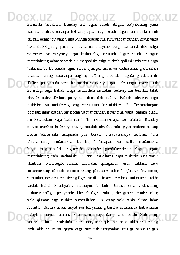 kurinishi   tanishdir.   Bunday   xol   ilgari   idrok   etilgan   ob’yektning   yana
yangidan   idrok   etishiga   kelgan   paytda   ruy   beradi.   Ilgari   bir   marta   idrok
etilgan odam joy vam usika kuyiga oradan ma’lum vaqt utgandan keyin yana
tuknash   kelgan   paytimizda   biz   ularni   taniymiz.   Esga   tushurish   ikki   xilga
ixtiyorsiz   va   ixtiyoriy   esga   tushurishga   ajraladi.   Ilgari   idrok   qilingan
materialning odamda xech bir maqsadsiz esiga tushub qolishi ixtiyorsiz esga
tushirish bo’lib bunda ilgari idrok qilingan narsa  va xodisalarning obrazlari
odamda   uning   xoxishiga   bog’liq   bo’lmagan   xolda   ongida   gavdalanadi.
Ta’lim   jarayonida   xam   ko’pincha   ixtiyoriy   esga   tushirishga   tayanib   ish
ko’rishga tugri keladi. Esga tushirishda kishidan irodaviy zur berishni  talab
etuvchi   aktiv   fikrlash   jarayoni   eslash   deb   ataladi.   Eslash   ixtiyoriy   esga
tushirish   va   tanishning   eng   murakkab   kurinishidir.   21   Tormozlangan
bog’lanishlar  oradan bir necha vaqt  utgandan keyingina yana jonlana oladi.
Bu   kechikkan   esga   tushirish   bo’lib   reminissensiya   deb   ataladi.   Bunday
xodisa   ayniksa   kichik   yoshdagi   maktab   ukvchilarida   qiyin   materialni   kup
marta   takrorlashi   natijasida   yuz   beradi.   Perseveratsiya   xodisasi   turli
obrazlarning   irodamizga   bog’liq   bo’lmagan   va   xatto   irodamizga
buysunmagan   xolda   ongimizda   uz-uzidan   gavdalanishidir.   Esga   olingan
materialning   esda   saklanishi   uni   turli   shakllarda   esga   tushirishning   zarur
shartidir.   Fiziologik   nuktai   nazardan   qaraganda,   esda   saklash   nerv
sistemasining   aloxida   xossasi   uning   platikligi   bilan   bog’liqdir,   bu   xossa,
jumladan, nerv sistemasining ilgari xosil qilingan nerv bog’lanishlarini uzida
saklab   kolish   kobiliyatida   namoyon   bo’ladi.   Unitish   esda   saklashning
teskarisi  bo’lgan jarayondir. Unitish ilgari  esda  qoldirilgan materialni  to’liq
yoki   qisman   esga   tushira   olmaslikdan,   uni   eslay   yoki   taniy   olmaslikdan
iboratdir.   Xotira   inson   hayot   iva   foliyatining   barcha   soxalarida   katnashishi
tufayli namoyon bulish shakllari xam nixoyat darajada xar xildir. Xotiraning
xar   xil   turlarini   ajratishda   en   umumiy   asos   qilib   xotira   xarakteristikasining
esda   olib   qolish   va   qayta   esga   tushirish   jarayonlari   amalga   oshiriladigan
36