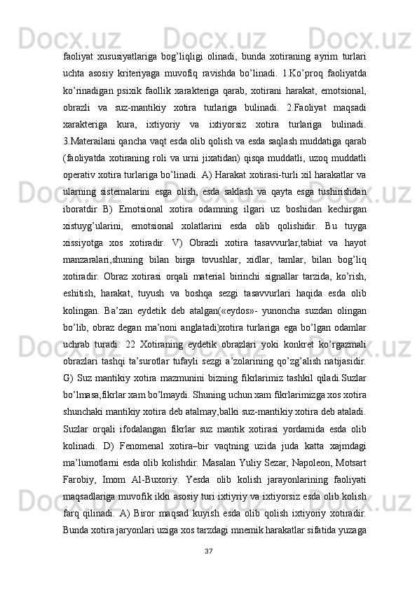 faoliyat   xususiyatlariga   bog’liqligi   olinadi,   bunda   xotiraning   ayrim   turlari
uchta   asosiy   kriteriyaga   muvofiq   ravishda   bo’linadi.   1.Ko’proq   faoliyatda
ko’rinadigan   psixik   faollik   xarakteriga   qarab,   xotirani   harakat,   emotsional,
obrazli   va   suz-mantikiy   xotira   turlariga   bulinadi.   2.Faoliyat   maqsadi
xarakteriga   kura,   ixtiyoriy   va   ixtiyorsiz   xotira   turlariga   bulinadi.
3.Materailani qancha vaqt esda olib qolish va esda saqlash muddatiga qarab
(faoliyatda   xotiraning   roli   va   urni   jixatidan)   qisqa   muddatli,   uzoq   muddatli
operativ xotira turlariga bo’linadi. A) Harakat xotirasi-turli xil harakatlar va
ularning   sistemalarini   esga   olish,   esda   saklash   va   qayta   esga   tushirishdan
iboratdir   B)   Emotsional   xotira   odamning   ilgari   uz   boshidan   kechirgan
xistuyg’ularini,   emotsional   xolatlarini   esda   olib   qolishidir.   Bu   tuyga
xissiyotga   xos   xotiradir.   V)   Obrazli   xotira   tasavvurlar,tabiat   va   hayot
manzaralari,shuning   bilan   birga   tovushlar,   xidlar,   tamlar,   bilan   bog’liq
xotiradir.   Obraz   xotirasi   orqali   material   birinchi   signallar   tarzida,   ko’rish,
eshitish,   harakat,   tuyush   va   boshqa   sezgi   tasavvurlari   haqida   esda   olib
kolingan.   Ba’zan   eydetik   deb   atalgan(«eydos»-   yunoncha   suzdan   olingan
bo’lib,   obraz   degan   ma’noni   anglatadi)xotira   turlariga   ega   bo’lgan   odamlar
uchrab   turadi.   22   Xotiraning   eydetik   obrazlari   yoki   konkret   ko’rgazmali
obrazlari   tashqi   ta’surotlar   tufayli   sezgi   a’zolarining   qo’zg’alish   natijasidir.
G)   Suz   mantikiy   xotira   mazmunini   bizning   fikrlarimiz   tashkil   qiladi.Suzlar
bo’lmasa,fikrlar xam bo’lmaydi. Shuning uchun xam fikrlarimizga xos xotira
shunchaki mantikiy xotira deb atalmay,balki suz-mantikiy xotira deb ataladi.
Suzlar   orqali   ifodalangan   fikrlar   suz   mantik   xotirasi   yordamida   esda   olib
kolinadi.   D)   Fenomenal   xotira–bir   vaqtning   uzida   juda   katta   xajmdagi
ma’lumotlarni esda olib kolishdir. Masalan  Yuliy Sezar, Napoleon, Motsart
Farobiy,   Imom   Al-Buxoriy.   Yesda   olib   kolish   jarayonlarining   faoliyati
maqsadlariga muvofik ikki asosiy turi ixtiyriy va ixtiyorsiz esda olib kolish
farq   qilinadi.   A)   Biror   maqsad   kuyish   esda   olib   qolish   ixtiyoriy   xotiradir.
Bunda xotira jaryonlari uziga xos tarzdagi mnemik harakatlar sifatida yuzaga
37