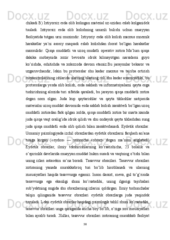 chikadi B) Ixtiyorsiz esda olib kolingan material uz-uzidan eslab kolganidek
tuuladi.   Ixtiyorsiz   esda   olib   kolishning   unumli   bulishi   uchun   muayyan
faoliyatida tutgan urni muximdir. Ixtiyoriy esda olib kolish maxsus mnemik
harakatlar   ya’ni   asosiy   maqsadi   eslab   kolishdan   iborat   bo’lgan   harakatlar
maxsulidir.   Qisqa   muddatli   va   uzoq   mudatli   operativ   xotira   Ma’lum   qisqa
dakika   mobaynida   xozir   bevosita   idrok   kilmayotgan   narsalarni   guyo
ko’rishda,   eshitishda   va   xokozoda   davom   etamiz.Bu   jarayonlar   bekaror   va
uzgaruvchandir,   lekin   bu   protsesslar   shu   kadar   maxsus   va   tajriba   ortirish
mexanizmlarining ishlarida ularning ularning roli shu kadar axamiyatliki, bu
protsesslarga yesda olib kolish, esda saklash va informatsiyalarni qayta esga
tushirishning aloxida turi sifatida qaraladi, bu jarayon qisqa muddatli xotira
degan   nom   olgan.   Juda   kup   qaytarishlar   va   qayta   tiklashlar   natijasida
materialni uzoq muddat davomida esda saklab kolish xarakterli bo’lgan uzoq
muddatli xotiradan fark qilgan xolda, qisqa muddatli xotira bir marta xamda
juda qisqa vaqt oralig’ida idrok qilish va shu ondayok qayta tiklashdan sung
juda qisqa muddatli  esda  olib qolish bilan xarakterlanadi. Eydetik obrazlar.
Umumiy psixologiyada izchil obrazlardan eydetik obrazlarni farqlash an’ana
tusiga   kirgan   («eydos»   —   yunoncha   «obraz»   degan   ma’noni   anglatadi)
Eydetik   obrazlar,   ilmiy   tekshirishlarning   ko’rsatishicha,   23   bolalik   va
o’spirinlik davrlarida muayyan muddat hukm suradi va vaqtning o’tishi bilan
uning   izlari   astasekin   so’na   boradi.   Tasavvur   obrazlari.   Tasavvur   obrazlari
xotiraning   yanada   murakkabroq   turi   bo’lib   hisoblanadi   va   ularning
xususiyatlari  haqida   tasavvurga  egamiz.  Inson   daraxt,  meva,   gul   to’g’risida
tasavvurga   ega   ekanligi   shuni   ko’rsatadiki,   uning   ilgarigi   tajribalari
sub’yektning ongida shu obrazlarning izlarini qoldirgan. Ilmiy tushunchalar
talqin   qilinganida   tasavvur   obrazlari   eydetik   obrazlarga   juda   yaqindek
tuyuladi. Lekii eydetik obrazlar haqidagi psixologik tahlil shuni ko’rsatadiki,
tasavvur obrazlari unga qaraganda ancha boy bo’lib, o’ziga xos xususiyatlari
bilan ajralib turadi.  Xullas,   tasavvur  obrazlari  xotiraning murakkab  faoliyat
38 