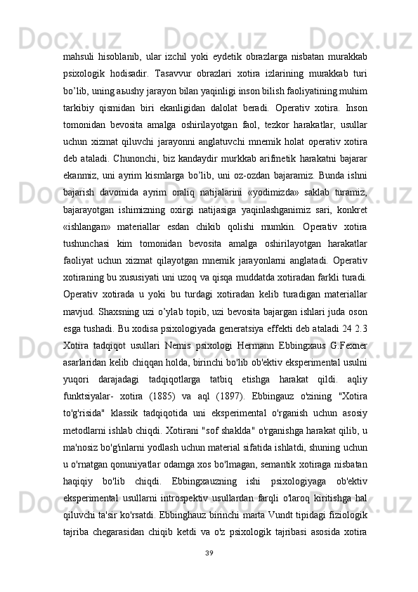 mahsuli   hisoblanib,   ular   izchil   yoki   eydetik   obrazlarga   nisbatan   murakkab
psixologik   hodisadir.   Tasavvur   obrazlari   xotira   izlarining   murakkab   turi
bo’lib, uning a ь ushy jarayon bilan yaqinligi inson bilish faoliyatining muhim
tarkibiy   qismidan   biri   ekanligidan   dalolat   beradi.   Operativ   xotira.   Inson
tomonidan   bevosita   amalga   oshirilayotgan   faol,   tezkor   harakatlar,   usullar
uchun   xizmat   qiluvchi   jarayonni   anglatuvchi   mnemik   holat   operativ   xotira
deb   ataladi.   Chunonchi,   biz   kandaydir   murkkab   arifmetik   harakatni   bajarar
ekanmiz,   uni   ayrim   kismlarga   bo’lib,   uni   oz-ozdan   bajaramiz.   Bunda   ishni
bajarish   davomida   ayrim   oraliq   natijalarini   «yodimizda»   saklab   turamiz,
bajarayotgan   ishimizning   oxirgi   natijasiga   yaqinlashganimiz   sari,   konkret
«ishlangan»   materiallar   esdan   chikib   qolishi   mumkin.   Operativ   xotira
tushunchasi   kim   tomonidan   bevosita   amalga   oshirilayotgan   harakatlar
faoliyat   uchun   xizmat   qilayotgan   mnemik   jarayonlarni   anglatadi.   Operativ
xotiraning bu xususiyati uni uzoq va qisqa muddatda xotiradan farkli turadi.
Operativ   xotirada   u   yoki   bu   turdagi   xotiradan   kelib   turadigan   materiallar
mavjud. Shaxsning uzi o’ylab topib, uzi bevosita bajargan ishlari juda oson
esga tushadi. Bu xodisa psixologiyada generatsiya effekti deb ataladi 24 2.3
Xotira   tadqiqot   usullari   Nemis   psixologi   Hermann   Ebbingxaus   G.Fexner
asarlaridan kelib chiqqan holda, birinchi bo'lib ob'ektiv eksperimental usulni
yuqori   darajadagi   tadqiqotlarga   tatbiq   etishga   harakat   qildi.   aqliy
funktsiyalar-   xotira   (1885)   va   aql   (1897).   Ebbingauz   o'zining   "Xotira
to'g'risida"   klassik   tadqiqotida   uni   eksperimental   o'rganish   uchun   asosiy
metodlarni ishlab chiqdi. Xotirani "sof shaklda" o'rganishga harakat qilib, u
ma'nosiz bo'g'inlarni yodlash uchun material sifatida ishlatdi, shuning uchun
u o'rnatgan qonuniyatlar odamga xos bo'lmagan, semantik xotiraga nisbatan
haqiqiy   bo'lib   chiqdi.   Ebbingxauzning   ishi   psixologiyaga   ob'ektiv
eksperimental   usullarni   introspektiv   usullardan   farqli   o'laroq   kiritishga   hal
qiluvchi ta'sir ko'rsatdi. Ebbinghauz birinchi marta Vundt tipidagi fiziologik
tajriba   chegarasidan   chiqib   ketdi   va   o'z   psixologik   tajribasi   asosida   xotira
39 