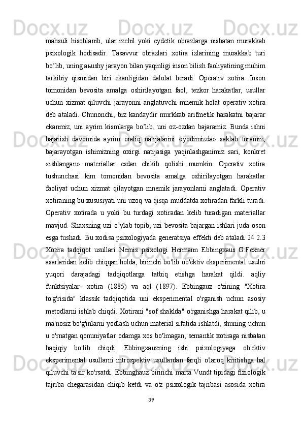 mahsuli   hisoblanib,   ular   izchil   yoki   eydetik   obrazlarga   nisbatan   murakkab
psixologik   hodisadir.   Tasavvur   obrazlari   xotira   izlarining   murakkab   turi
bo’lib, uning a ь ushy jarayon bilan yaqinligi inson bilish faoliyatining muhim
tarkibiy   qismidan   biri   ekanligidan   dalolat   beradi.   Operativ   xotira.   Inson
tomonidan   bevosita   amalga   oshirilayotgan   faol,   tezkor   harakatlar,   usullar
uchun   xizmat   qiluvchi   jarayonni   anglatuvchi   mnemik   holat   operativ   xotira
deb   ataladi.   Chunonchi,   biz   kandaydir   murkkab   arifmetik   harakatni   bajarar
ekanmiz,   uni   ayrim   kismlarga   bo’lib,   uni   oz-ozdan   bajaramiz.   Bunda   ishni
bajarish   davomida   ayrim   oraliq   natijalarini   «yodimizda»   saklab   turamiz,
bajarayotgan   ishimizning   oxirgi   natijasiga   yaqinlashganimiz   sari,   konkret
«ishlangan»   materiallar   esdan   chikib   qolishi   mumkin.   Operativ   xotira
tushunchasi   kim   tomonidan   bevosita   amalga   oshirilayotgan   harakatlar
faoliyat   uchun   xizmat   qilayotgan   mnemik   jarayonlarni   anglatadi.   Operativ
xotiraning bu xususiyati uni uzoq va qisqa muddatda xotiradan farkli turadi.
Operativ   xotirada   u   yoki   bu   turdagi   xotiradan   kelib   turadigan   materiallar
mavjud. Shaxsning uzi o’ylab topib, uzi bevosita bajargan ishlari juda oson
esga tushadi. Bu xodisa psixologiyada generatsiya effekti deb ataladi 24 2.3
Xotira   tadqiqot   usullari   Nemis   psixologi   Hermann   Ebbingxaus   G.Fexner
asarlaridan kelib chiqqan holda, birinchi bo'lib ob'ektiv eksperimental usulni
yuqori   darajadagi   tadqiqotlarga   tatbiq   etishga   harakat   qildi.   aqliy
funktsiyalar-   xotira   (1885)   va   aql   (1897).   Ebbingauz   o'zining   "Xotira
to'g'risida"   klassik   tadqiqotida   uni   eksperimental   o'rganish   uchun   asosiy
metodlarni ishlab chiqdi. Xotirani "sof shaklda" o'rganishga harakat qilib, u
ma'nosiz bo'g'inlarni yodlash uchun material sifatida ishlatdi, shuning uchun
u o'rnatgan qonuniyatlar odamga xos bo'lmagan, semantik xotiraga nisbatan
haqiqiy   bo'lib   chiqdi.   Ebbingxauzning   ishi   psixologiyaga   ob'ektiv
eksperimental   usullarni   introspektiv   usullardan   farqli   o'laroq   kiritishga   hal
qiluvchi ta'sir ko'rsatdi. Ebbinghauz birinchi marta Vundt tipidagi fiziologik
tajriba   chegarasidan   chiqib   ketdi   va   o'z   psixologik   tajribasi   asosida   xotira
39