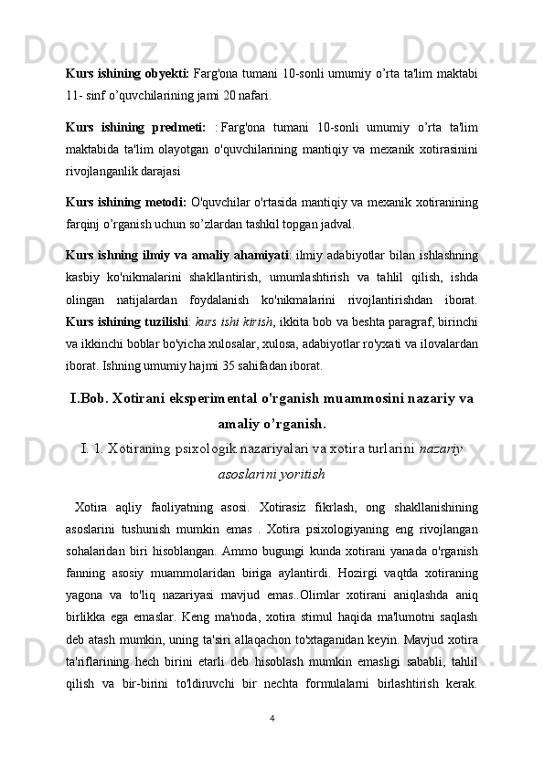 Kurs ishining obyekti:   Farg'ona tumani 10-sonli  umumiy o’rta ta'lim maktabi
11- sinf o’quvchilarining jami 20 nafari.
Kurs   ishining   predmeti:   :   Farg'ona   tumani   10-sonli   umumiy   o’rta   ta'lim
maktabida   ta'lim   olayotgan   o'quvchilarining   mantiqiy   va   mexanik   xotirasinini
rivojlanganlik darajasi
Kurs ishining metodi:   O'quvchilar o'rtasida mantiqiy va mexanik xotiranining
farqinj o’rganish uchun so’zlardan tashkil topgan jadval.
Kurs   ishning   ilmiy   va   amaliy   ahamiyati :   ilmiy   adabiyotlar   bilan   ishlashning
kasbiy   ko'nikmalarini   shakllantirish,   umumlashtirish   va   tahlil   qilish,   ishda
olingan   natijalardan   foydalanish   ko'nikmalarini   rivojlantirishdan   iborat.
Kurs ishining tuzilishi :   kurs ishi kirish , ikkita bob va beshta paragraf, birinchi
va ikkinchi boblar bo'yicha xulosalar, xulosa, adabiyotlar ro'yxati va ilovalardan
iborat.  Ishning umumiy hajmi 35 sahifadan iborat.
I.Bob. Xotirani eksperimental o'rganish muammosini nazariy va
amaliy o’rganish.
I. 1. Xotiraning psixologik nazariyalari va xotira turlarini   nazariy
asoslarini yoritish
  Xotira   aqliy   faoliyatning   asosi.   Xotirasiz   fikrlash,   ong   shakllanishining
asoslarini   tushunish   mumkin   emas   .   Xotira   psixologiyaning   eng   rivojlangan
sohalaridan   biri   hisoblangan.   Ammo   bugungi   kunda   xotirani   yanada   o'rganish
fanning   asosiy   muammolaridan   biriga   aylantirdi.   Hozirgi   vaqtda   xotiraning
yagona   va   to'liq   nazariyasi   mavjud   emas..Olimlar   xotirani   aniqlashda   aniq
birlikka   ega   emaslar.   Keng   ma'noda,   xotira   stimul   haqida   ma'lumotni   saqlash
deb atash mumkin, uning ta'siri  allaqachon to'xtaganidan keyin. Mavjud xotira
ta'riflarining   hech   birini   etarli   deb   hisoblash   mumkin   emasligi   sababli,   tahlil
qilish   va   bir-birini   to'ldiruvchi   bir   nechta   formulalarni   birlashtirish   kerak.
4