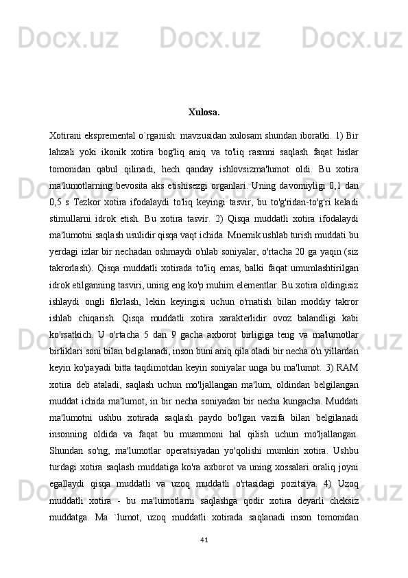 Xulosa.
Xotirani ekspremental o`rganish: mavzusidan xulosam shundan iboratki. 1) Bir
lahzali   yoki   ikonik   xotira   bog'liq   aniq   va   to'liq   rasmni   saqlash   faqat   hislar
tomonidan   qabul   qilinadi,   hech   qanday   ishlovsizma'lumot   oldi.   Bu   xotira
ma'lumotlarning   bevosita   aks   etishisezgi   organlari.   Uning  davomiyligi   0,1  dan
0,5   s   Tezkor   xotira   ifodalaydi   to'liq   keyingi   tasvir,   bu   to'g'ridan-to'g'ri   keladi
stimullarni   idrok   etish.   Bu   xotira   tasvir.   2)   Qisqa   muddatli   xotira   ifodalaydi
ma'lumotni saqlash usulidir qisqa vaqt ichida. Mnemik ushlab turish muddati bu
yerdagi izlar bir nechadan oshmaydi o'nlab soniyalar, o'rtacha 20 ga yaqin (siz
takrorlash).   Qisqa   muddatli   xotirada   to'liq   emas,   balki   faqat   umumlashtirilgan
idrok etilganning tasviri, uning eng ko'p muhim elementlar. Bu xotira oldingisiz
ishlaydi   ongli   fikrlash,   lekin   keyingisi   uchun   o'rnatish   bilan   moddiy   takror
ishlab   chiqarish.   Qisqa   muddatli   xotira   xarakterlidir   ovoz   balandligi   kabi
ko'rsatkich.   U   o'rtacha   5   dan   9   gacha   axborot   birligiga   teng   va   ma'lumotlar
birliklari soni bilan belgilanadi, inson buni aniq qila oladi bir necha o'n yillardan
keyin ko'payadi  bitta taqdimotdan keyin soniyalar  unga bu ma'lumot. 3) RAM
xotira   deb   ataladi,   saqlash   uchun   mo'ljallangan   ma'lum,   oldindan   belgilangan
muddat   ichida   ma'lumot,   in   bir   necha   soniyadan   bir   necha   kungacha.   Muddati
ma'lumotni   ushbu   xotirada   saqlash   paydo   bo'lgan   vazifa   bilan   belgilanadi
insonning   oldida   va   faqat   bu   muammoni   hal   qilish   uchun   mo'ljallangan.
Shundan   so'ng,   ma'lumotlar   operatsiyadan   yo'qolishi   mumkin   xotira.   Ushbu
turdagi   xotira   saqlash   muddatiga   ko'ra   axborot   va   uning   xossalari   oraliq   joyni
egallaydi   qisqa   muddatli   va   uzoq   muddatli   o'rtasidagi   pozitsiya.   4)   Uzoq
muddatli   xotira   -   bu   ma'lumotlarni   saqlashga   qodir   xotira   deyarli   cheksiz
muddatga.   Ma   `lumot,   uzoq   muddatli   xotirada   saqlanadi   inson   tomonidan
41 