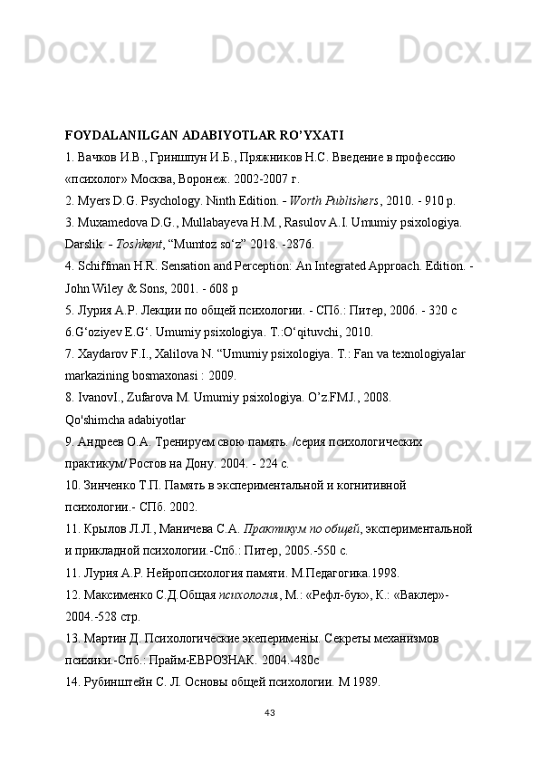 FOYDALANILGAN ADABIYOTLAR RO’YXATI
1.  Вачков   И . В .,  Гриншпун   И . Б .,  Пряжников   Н . С .  Введение   в   профессию  
« психолог »  Москва ,  Воронеж . 2002-2007  г .
2. Myers D.G. Psychology. Ninth Edition.   - Worth Publishers , 2010. - 910 p.
3. Muxamedova D.G., Mullabayeva H.M., Rasulov A.I. Umumiy psixologiya. 
Darslik.   - Toshkent , “Mumtoz so‘z” 2018. -2876.
4. Schiffman H.R. Sensation and Perception: An Integrated Approach. Edition. -
John Wiley & Sons, 2001. - 608 p
5.  Лурия  A . P . Лекции по общей психологии. - СПб.: Питер, 2006. - 320 с
6. G ‘ oziyev   E . G ‘.  Umumiy psixologiya. T.:O‘qituvchi, 2010.
7. Xaydarov F.I., Xalilova N. “Umumiy psixologiya ”. T.:  “Fan va texnologiyalar ” 
markazining bosmaxonasi : 2009.
8. IvanovI., Zufarova M.  “Umumiy psixologiya ”.  O’z.FMJ., 2008.
Qo'shimcha adabiyotlar
9. Aндреев O.A. Тренируем свою память. /серия психологических 
практикум/ Ростов на Дону. 2004. - 224 с.
10. Зинченко T.П. Память в экспериментальной и когнитивной 
психологии.- СПб. 2002.
11. Крылов Л.Л., Маничева С.А.   Практикум по общей , экспериментальной
и прикладной психологии.-Спб.: Питер, 2005.-550 с.
11. Лурия A.Р. Нейропсихология памяти. M.Педагогика.1998.
12. Максименко С.Д.Общая   психология , М.: «Рефл-бук», К.: «Ваклер»-
2004.-528 стр.
13. Мартин Д. Психологические экеперименiы. Секреты механизмов 
психики.-Спб.: Прайм-ЕВРОЗНАК. 2004.-480с
14. Рубинштейн С. Л. Основы общей психологии. М 1989.
43 