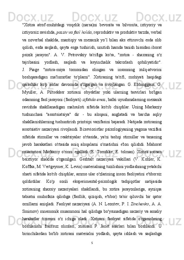 "Xotira   atrof-muhitdagi   voqelik   (narsa)ni   bevosita   va   bilvosita,   ixtiyoriy   va
ixtiyorsiz ravishda,   passiv va faol holda , reproduktiv va produktiv tarzda, verbal
va   noverbal   shaklda,   mantiqiy   va   mexanik   yo’l   bilan   aks   ettiruvchi   esda   olib
qolish, esda saqlash, qayta esga tushirish, unutish hamda tanish hissidan iborat
psixik   jarayon".   A.   V.   Petrovskiy   ta'rifiga   ko'ra,   "xotira   -   shaxsning   o'z
tajribasini   yodlash,   saqlash   va   keyinchalik   takrorlash   qobiliyatidir".
J.   Piage   "xotira-miya   tomonidan   olingan   va   insonning   xulq-atvorini
boshqaradigan   ma'lumotlar   to'plami".   Xotiraning   ta'rifi,   mohiyati   haqidagi
qarashlar   ko'p   asrlar   davomida   o'zgargan   va   rivojlangan.   G.   Ebbinggaus,   G.
Myuller,   A.   Piltsekker   xotirani   obyektlar   yoki   ularning   tasvirlari   bo'lgan
odamning faol jarayoni (faoliyati)   sifatida emas , balki uyushmalarning mexanik
ravishda   shakllanadigan   mahsuloti   sifatida   ko'rib   chiqdilar.   Uning   Markaziy
tushunchasi   "assotsiatsiya"   dir   -   bu   aloqani,   anglatadi   va   barcha   aqliy
shakllanishlarning tushuntirish printsipi vazifasini bajaradi. Natijada xotiraning
assotsiativ nazariyasi rivojlandi. Bixevioristlar psixologiyaning yagona vazifasi
sifatida   stimullar   va   reaktsiyalar   o'rtasida,   ya'ni   tashqi   stimullar   va   tananing
javob   harakatlari   o'rtasida   aniq   aloqalarni   o'rnatishni   e'lon   qilishdi.   Mahorat
muammosi   Markaziy   o'rinni   egalladi   (E.   Torndike,   E.   tolman).   Xotira   asosan
beixtiyor   shaklda   o'rganilgan.   Geshtalt   nazariyasi   vakillari   (V.   Kohler,   K.
Koffka, M. Vertgeymer, K. Levin) materialning tuzilishini yodlashning yetakchi
sharti sifatida ko'rib chiqdilar, ammo ular o'zlarining inson faoliyatini e'tiborsiz
qoldirdilar.   Ko'p   sonli   eksperimental-psixologik   tadqiqotlar   natijasida
xotiraning   shaxsiy   nazariyalari   shakllandi,   bu   xotira   jarayonlariga,   ayniqsa
tabiatni   muhofaza   qilishga   (faollik,   qiziqish,   e'tibor)   ta'sir   qiluvchi   bir   qator
omillarni   aniqladi.   Faoliyat   nazariyasi   (A.   N.   Leontev,   P.   I.   Zinchenko ,   A.   A.
Smirnov)   mnemonik   muammoni   hal   qilishga   bo'ysunadigan   nazariy  va   amaliy
harakatlar   tizimini   o'z   ichiga   oladi.   Xotirani   faoliyat   sifatida   o'rganishning
boshlanishi   frantsuz   olimlari,   xususan   P.   Janet   asarlari   bilan   boshlandi.   U
birinchilardan   bo'lib   xotirani   materialni   yodlash,   qayta   ishlash   va   saqlashga
5 