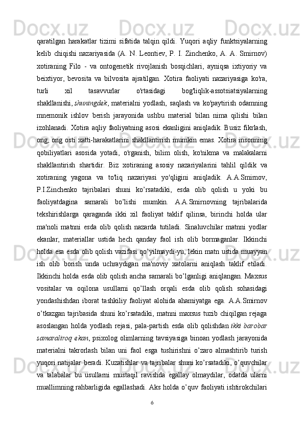 qaratilgan   harakatlar   tizimi   sifatida   talqin   qildi.   Yuqori   aqliy   funktsiyalarning
kelib   chiqishi   nazariyasida   (A.   N.   Leontiev,   P.   I.   Zinchenko,   A.   A.   Smirnov)
xotiraning   Filo   -   va   ontogenetik   rivojlanish   bosqichlari,   ayniqsa   ixtiyoriy   va
beixtiyor,   bevosita   va   bilvosita   ajratilgan.   Xotira   faoliyati   nazariyasiga   ko'ra,
turli   xil   tasavvurlar   o'rtasidagi   bog'liqlik-assotsiatsiyalarning
shakllanishi,   shuningdek ,  materialni   yodlash,   saqlash   va   ko'paytirish   odamning
mnemonik   ishlov   berish   jarayonida   ushbu   material   bilan   nima   qilishi   bilan
izohlanadi.  Xotira  aqliy  faoliyatning  asosi  ekanligini  aniqladik.  Busiz  fikrlash,
ong, ong  osti   xatti-harakatlarini  shakllantirish  mumkin emas.   Xotira  insonning
qobiliyatlari   asosida   yotadi,   o'rganish,   bilim   olish,   ko'nikma   va   malakalarni
shakllantirish   shartidir.   Biz   xotiraning   asosiy   nazariyalarini   tahlil   qildik   va
xotiraning   yagona   va   to'liq   nazariyasi   yo'qligini   aniqladik.   A.A.Smirnov,
P.I.Zinchenko   tajribalari   shuni   ko’rsatadiki,   esda   olib   qolish   u   yoki   bu
faoliyatdagina   samarali   bo’lishi   mumkin.   A.A.Smirnovning   tajribalarida
tekshirishlarga   qaraganda   ikki   xil   faoliyat   taklif   qilinsa,   birinchi   holda   ular
ma'noli   matnni   esda   olib   qolish   nazarda   tutiladi.   Sinaluvchilar   matnni   yodlar
ekanlar,   materiallar   ustida   hech   qanday   faol   ish   olib   bormaganlar.   Ikkinchi
holda esa esda olib qolish vazifasi qo’yilmaydi-yu, lekin matn ustida muayyan
ish   olib   borish   unda   uchraydigan   ma'noviy   xatolarni   aniqlash   taklif   etiladi.
Ikkinchi holda esda olib qolish ancha samarali bo’lganligi aniqlangan. Maxsus
vositalar   va   oqilona   usullarni   qo’llash   orqali   esda   olib   qolish   sohasidagi
yondashishdan   iborat   tashkiliy   faoliyat   alohida   ahamiyatga   ega.   A.A.Smirnov
o’tkazgan   tajribasida   shuni   ko’rsatadiki,   matnni   maxsus   tuzib   chiqilgan   rejaga
asoslangan   holda   yodlash   rejasi,   pala-partish   esda   olib   qolishdan   ikki   barobar
samaraliroq   ekan ,  psixolog   olimlarning   tavsiyasiga   binoan  yodlash   jarayonida
materialni   takrorlash   bilan   uni   faol   esga   tushirishni   o’zaro   almashtirib   turish
yuqori natijalar beradi. Kuzatishlar va tajribalar shuni ko’rsatadiki, o’quvchilar
va   talabalar   bu   usullarni   mustaqil   ravishda   egallay   olmaydilar,   odatda   ularni
muallimning rahbarligida egallashadi. Aks holda o’quv faoliyati ishtirokchilari
6 