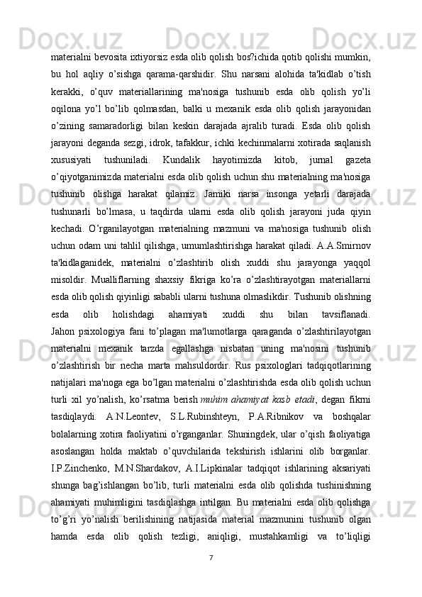 materialni bevosita ixtiyorsiz esda olib qolish bos?ichida qotib qolishi mumkin,
bu   hol   aqliy   o’sishga   qarama-qarshidir.   Shu   narsani   alohida   ta'kidlab   o’tish
kerakki,   o’quv   materiallarining   ma'nosiga   tushunib   esda   olib   qolish   yo’li
oqilona   yo’l   bo’lib   qolmasdan,   balki   u   mexanik   esda   olib   qolish   jarayonidan
o’zining   samaradorligi   bilan   keskin   darajada   ajralib   turadi.   Esda   olib   qolish
jarayoni deganda sezgi, idrok, tafakkur, ichki kechinmalarni xotirada saqlanish
xususiyati   tushuniladi.   Kundalik   hayotimizda   kitob,   jurnal   gazeta
o’qiyotganimizda materialni esda olib qolish uchun shu materialning ma'nosiga
tushunib   olishga   harakat   qilamiz.   Jamiki   narsa   insonga   yetarli   darajada
tushunarli   bo’lmasa,   u   taqdirda   ularni   esda   olib   qolish   jarayoni   juda   qiyin
kechadi.   O’rganilayotgan   materialning   mazmuni   va   ma'nosiga   tushunib   olish
uchun odam  uni tahlil  qilishga, umumlashtirishga  harakat  qiladi. A.A.Smirnov
ta'kidlaganidek,   materialni   o’zlashtirib   olish   xuddi   shu   jarayonga   yaqqol
misoldir.   Mualliflarning   shaxsiy   fikriga   ko’ra   o’zlashtirayotgan   materiallarni
esda olib qolish qiyinligi sababli ularni tushuna olmaslikdir. Tushunib olishning
esda   olib   holishdagi   ahamiyati   xuddi   shu   bilan   tavsiflanadi.
Jahon   psixologiya   fani   to’plagan   ma'lumotlarga   qaraganda   o’zlashtirilayotgan
materialni   mexanik   tarzda   egallashga   nisbatan   uning   ma'nosini   tushunib
o’zlashtirish   bir   necha   marta   mahsuldordir.   Rus   psixologlari   tadqiqotlarining
natijalari ma'noga ega bo’lgan materialni o’zlashtirishda esda olib qolish uchun
turli   xil   yo’nalish,   ko’rsatma   berish   muhim   ahamiyat   kasb   etadi ,   degan   fikrni
tasdiqlaydi.   A.N.Leontev,   S.L.Rubinshteyn,   P.A.Ribnikov   va   boshqalar
bolalarning  xotira  faoliyatini   o’rganganlar.  Shuningdek,   ular  o’qish  faoliyatiga
asoslangan   holda   maktab   o’quvchilarida   tekshirish   ishlarini   olib   borganlar.
I.P.Zinchenko,   M.N.Shardakov,   A.I.Lipkinalar   tadqiqot   ishlarining   aksariyati
shunga   bag’ishlangan   bo’lib,   turli   materialni   esda   olib   qolishda   tushinishning
ahamiyati   muhimligini   tasdiqlashga   intilgan.   Bu   materialni   esda   olib   qolishga
to’g’ri   yo’nalish   berilishining   natijasida   material   mazmunini   tushunib   olgan
hamda   esda   olib   qolish   tezligi,   aniqligi,   mustahkamligi   va   to’liqligi
7 