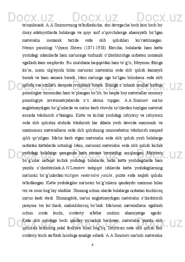 ta'minlanadi. A.A.Smirnovning ta'kidlashicha, shu davrgacha hech kim hech bir
ilmiy   adabiyotlarda   bolalarga   va   quyi   sinf   o’quvchilariga   ahamiyatli   bo’lgan
materialni   mexanik   tarzda   esda   olib   qolishlari   ko’rsatilmagan.
Nemis   psixologi   Vilyam   Shtern   (1871-1938)   fikricha,   bolalarda   ham   katta
yoshdagi   odamlarda   ham   ma'nosiga   tushunib   o’zlashtirishga   nisbatan   mexanik
egallash kam miqdordir. Bu mulohaza haqiqatdan ham to’g’ri, Meymon fikriga
ko’ra,   inson   ulg’ayishi   bilan   ma'nosiz   materialni   esda   olib   qolish   kamayib
boradi   va   kam   samara   beradi,   lekin   ma'noga   ega   bo’lgan   bilimlarni   esda   olib
qolishi esa sezilarli darajada rivojlanib boradi. Shunga o’xshash omillar boshqa
psixologlar tomonidan ham to’plangan bo’lib, bu haqda boy materiallar umumiy
psixologiya   xrestomatiyalarida   o’z   aksini   topgan.   A.A.Smirnov   ma'no
anglatmaydigan bo’g’inlarda va ma'no kasb etuvchi so’zlardan tuzilgan material
asosida   tekshirish   o’tkazgan.   Katta   va   kichik   yoshdagi   ixtiyoriy   va   ixtiyorsiz
esda   olib   qolishni   alohida   tekshirish   har   ikkala   yosh   davrida   mazmunli   va
mazmunsiz   materiallarni   esda   olib   qolishning   munosabatini   tekshirish   maqsad
qilib   qo’yilgan.   Ma'no   kasb   etgan   materialni   esda   olib   qolish   yosh   bolalarga
nisbatan   kattalarda   ustunligi   lekin,   ma'nosiz   materialni   esda   olib   qolish   kichik
yoshdagi   bolalarga   qaraganda   kam   samara   bermasligi   aniqlangan.   Ma'nosiz
bo’g’inlar   nafaqat   kichik   yoshdagi   bolalarda,   balki   katta   yoshdagilarda   ham
yaxshi   o’zlashtiriladi.A.N.Leontev   tadqiqot   ishlarida   katta   yoshdagilarning
ma'nosiz   bo’g’inlardan   tuzilgan   materialni   yaxshi ,   puxta   esda   saqlab   qolishi
ta'kidlangan.   Katta   yoshdagilar   ma'nosiz   bo’g’inlarni   qandaydir   mazmun   bilan
tez va oson bog’lay oladilar. Shuning uchun ularda bolalarga nisbatan kuchliroq
ma'no   kasb   etadi.   Shuningdek,   ma'no   anglatmaydigan   materialni   o’zlashtirish
jarayoni   tez   ko’chadi,   mahsuldorroq   bo’ladi.   Ma'nosiz   materiallarni   egallash
uchun   iroda   kuchi,   irodaviy   sifatlar   muhim   ahamiyatga   egadir.
Esda   olib   qolishga   hech   qanday   yo’nalish   berilmay,   materialni   yaxshi   olib
qolinishi kishining jadal  faoliyati bilan bog’liq. Ixtiyorsiz esda olib qolish faol
irodaviy kuch sarflash hisobiga amalga oshadi. A.A.Smirnov ma'noli materialni
8 