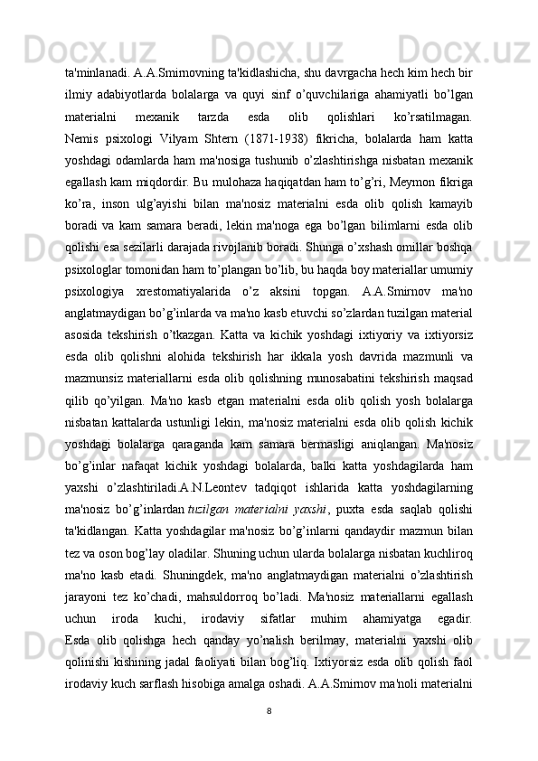 ta'minlanadi. A.A.Smirnovning ta'kidlashicha, shu davrgacha hech kim hech bir
ilmiy   adabiyotlarda   bolalarga   va   quyi   sinf   o’quvchilariga   ahamiyatli   bo’lgan
materialni   mexanik   tarzda   esda   olib   qolishlari   ko’rsatilmagan.
Nemis   psixologi   Vilyam   Shtern   (1871-1938)   fikricha,   bolalarda   ham   katta
yoshdagi   odamlarda   ham   ma'nosiga   tushunib   o’zlashtirishga   nisbatan   mexanik
egallash kam miqdordir. Bu mulohaza haqiqatdan ham to’g’ri, Meymon fikriga
ko’ra,   inson   ulg’ayishi   bilan   ma'nosiz   materialni   esda   olib   qolish   kamayib
boradi   va   kam   samara   beradi,   lekin   ma'noga   ega   bo’lgan   bilimlarni   esda   olib
qolishi esa sezilarli darajada rivojlanib boradi. Shunga o’xshash omillar boshqa
psixologlar tomonidan ham to’plangan bo’lib, bu haqda boy materiallar umumiy
psixologiya   xrestomatiyalarida   o’z   aksini   topgan.   A.A.Smirnov   ma'no
anglatmaydigan bo’g’inlarda va ma'no kasb etuvchi so’zlardan tuzilgan material
asosida   tekshirish   o’tkazgan.   Katta   va   kichik   yoshdagi   ixtiyoriy   va   ixtiyorsiz
esda   olib   qolishni   alohida   tekshirish   har   ikkala   yosh   davrida   mazmunli   va
mazmunsiz   materiallarni   esda   olib   qolishning   munosabatini   tekshirish   maqsad
qilib   qo’yilgan.   Ma'no   kasb   etgan   materialni   esda   olib   qolish   yosh   bolalarga
nisbatan   kattalarda   ustunligi   lekin,   ma'nosiz   materialni   esda   olib   qolish   kichik
yoshdagi   bolalarga   qaraganda   kam   samara   bermasligi   aniqlangan.   Ma'nosiz
bo’g’inlar   nafaqat   kichik   yoshdagi   bolalarda,   balki   katta   yoshdagilarda   ham
yaxshi   o’zlashtiriladi.A.N.Leontev   tadqiqot   ishlarida   katta   yoshdagilarning
ma'nosiz   bo’g’inlardan   tuzilgan   materialni   yaxshi ,   puxta   esda   saqlab   qolishi
ta'kidlangan.   Katta   yoshdagilar   ma'nosiz   bo’g’inlarni   qandaydir   mazmun   bilan
tez va oson bog’lay oladilar. Shuning uchun ularda bolalarga nisbatan kuchliroq
ma'no   kasb   etadi.   Shuningdek,   ma'no   anglatmaydigan   materialni   o’zlashtirish
jarayoni   tez   ko’chadi,   mahsuldorroq   bo’ladi.   Ma'nosiz   materiallarni   egallash
uchun   iroda   kuchi,   irodaviy   sifatlar   muhim   ahamiyatga   egadir.
Esda   olib   qolishga   hech   qanday   yo’nalish   berilmay,   materialni   yaxshi   olib
qolinishi kishining jadal  faoliyati bilan bog’liq. Ixtiyorsiz esda olib qolish faol
irodaviy kuch sarflash hisobiga amalga oshadi. A.A.Smirnov ma'noli materialni
8