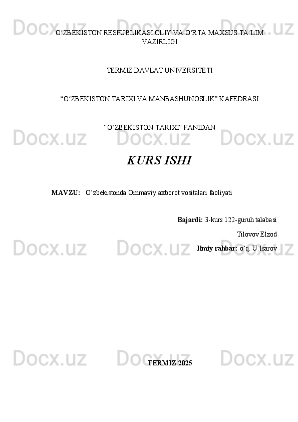 O ZBEKISTON RESPUBLIKASI OLIY VA O RTA MAXSUS TA LIMʻ ʻ ʼ
VAZIRLIGI
TERMIZ DAVLAT UNIVERSITETI
“O ZBEKISTON TARIXI VA MANBASHUNOSLIK” KAFEDRASI 	
ʻ
“O ZBEKISTON TARIXI” FANIDAN 	
ʻ
KURS ISHI
MAVZU:     O’zbekistonda Ommaviy axborot vositalari faoliyati 
Bajardi:  3-kurs  122-guruh talabasi 
Tilovov Elzod
Ilmiy rahbar:  o q. 	
ʻ U.Isarov
                                                 
TERMIZ 2025 