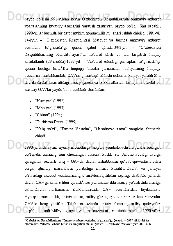 paydo   bo‘lishi1991-yildan   keyin   O‘zbekiston   Respublikasida   ommaviy   axborot
vositalarining   huquqiy   asoslarini   yaratish   zaruriyati   paydo   bo‘ldi.   Shu   sababli,
1990-yillar boshida bir qator muhim qonunchilik hujjatlari ishlab chiqildi:1991-yil
14-iyun   –   “O‘zbekiston   Respublikasi   Matbuot   va   boshqa   ommaviy   axborot
vositalari   to‘g‘risida”gi   qonun   qabul   qilindi.1992-yil   –   “O‘zbekiston
Respublikasining   Konstitutsiyasi”da   axborot   olish   va   uni   tarqatish   huquqi
kafolatlandi   (29-modda).1997-yil   –   “Axborot   erkinligi   prinsiplari   to‘g‘risida”gi
qonun   kuchga   kirdi 3
.Bu   huquqiy   bazalar   jurnalistlar   faoliyatining   huquqiy
asoslarini mustahkamlab, OAVning mustaqil ishlashi uchun imkoniyat yaratdi.Shu
davrda   davlat   tasarrufidagi   asosiy   gazeta   va   telekanallardan   tashqari,   nodavlat   va
xususiy OAVlar paydo bo‘la boshladi. Jumladan:
 “Hurriyat” (1992)
 “Mohiyat” (1993)
 “Chinor” (1994)
 “Turkiston-Press” (1995)
 “Xalq   so‘zi”,   “Pravda   Vostoka”,   “Narodnoye   slovo”   yangicha   formatda
chiqdi
1990-yillarda ayrim siyosiy islohotlarga tanqidiy yondashuvchi maqolalar bosilgan
bo‘lsa-da,   ularning   soni   cheklangan,   nazorat   kuchli   edi.   Ammo   avvalgi   davrga
qaraganda   sezilarli   farq   –   OAVda   davlat   tashabbusini   qo‘llab-quvvatlash   bilan
birga,   ijtimoiy   masalalarni   yoritishga   intilish   kuzatildi. Davlat   va   jamiyat
o‘rtasidagi   axborot   vositalarining   o‘rni: Mustaqillikdan   keyingi   dastlabki   yillarda
davlat OAVga katta e’tibor qaratdi 4
. Bu yondashuv ikki asosiy yo‘nalishda amalga
oshdi: Davlat   mafkurasini   shakllantirishda   OAV   vositalaridan   foydalanish.
Ayniqsa,   mustaqillik,   tarixiy   xotira,   milliy   g‘urur,   ajdodlar   merosi   kabi   mavzular
OAVda   keng   yoritildi.   Teleko‘rsatuvlarda   tarixiy   shaxslar,   milliy   qadriyatlar
targ‘ib   qilindi. Milliy   g‘oya   va   ma’naviyatni   mustahkamlash.   1990-yillar
3
  O‘zbekiston Respublikasining “Ommaviy axborot vositalari to‘g‘risida”gi Qonuni. — 1997-yil 26-dekabr.
4
  Karimov T. “OAVda axborot berish madaniyati va etik me’yorlar”. — Toshkent: “Innovatsiya”, 2021.82-b
11 