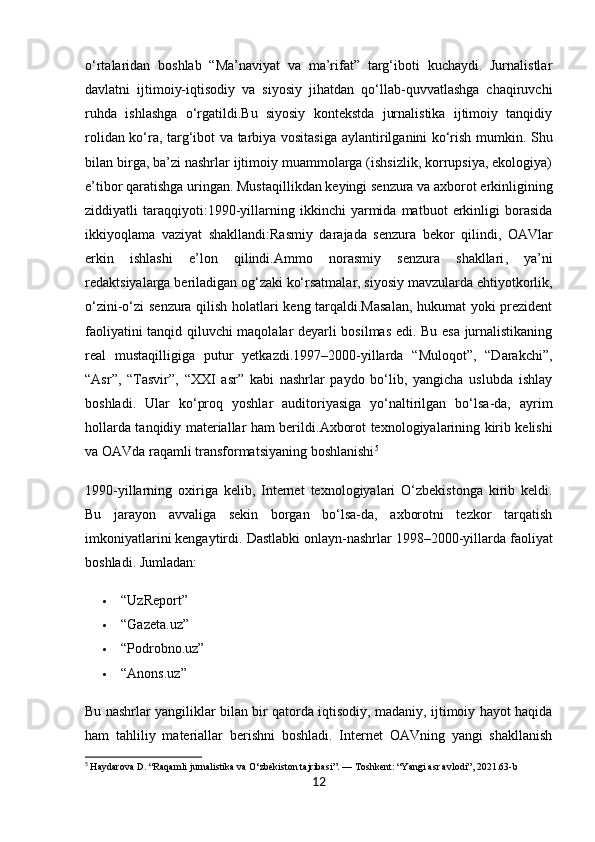 o‘rtalaridan   boshlab   “Ma’naviyat   va   ma’rifat”   targ‘iboti   kuchaydi.   Jurnalistlar
davlatni   ijtimoiy-iqtisodiy   va   siyosiy   jihatdan   qo‘llab-quvvatlashga   chaqiruvchi
ruhda   ishlashga   o‘rgatildi.Bu   siyosiy   kontekstda   jurnalistika   ijtimoiy   tanqidiy
rolidan ko‘ra,   targ‘ibot va tarbiya vositasiga   aylantirilganini ko‘rish mumkin. Shu
bilan birga, ba’zi nashrlar ijtimoiy muammolarga (ishsizlik, korrupsiya, ekologiya)
e’tibor qaratishga uringan.  Mustaqillikdan keyingi senzura va axborot erkinligining
ziddiyatli   taraqqiyoti: 1990-yillarning   ikkinchi   yarmida   matbuot   erkinligi   borasida
ikkiyoqlama   vaziyat   shakllandi: Rasmiy   darajada   senzura   bekor   qilindi ,   OAVlar
erkin   ishlashi   e’lon   qilindi.Ammo   norasmiy   senzura   shakllari ,   ya’ni
redaktsiyalarga beriladigan og‘zaki ko‘rsatmalar, siyosiy mavzularda ehtiyotkorlik,
o‘zini-o‘zi senzura qilish holatlari keng tarqaldi.Masalan, hukumat yoki prezident
faoliyatini tanqid qiluvchi maqolalar deyarli bosilmas edi. Bu esa jurnalistikaning
real   mustaqilligiga   putur   yetkazdi.1997–2000-yillarda   “Muloqot”,   “Darakchi”,
“Asr”,   “Tasvir”,   “XXI   asr”   kabi   nashrlar   paydo   bo‘lib,   yangicha   uslubda   ishlay
boshladi.   Ular   ko‘proq   yoshlar   auditoriyasiga   yo‘naltirilgan   bo‘lsa-da,   ayrim
hollarda tanqidiy materiallar ham berildi. Axborot texnologiyalarining kirib kelishi
va OAVda raqamli transformatsiyaning boshlanishi 5
1990-yillarning   oxiriga   kelib,   Internet   texnologiyalari   O‘zbekistonga   kirib   keldi.
Bu   jarayon   avvaliga   sekin   borgan   bo‘lsa-da,   axborotni   tezkor   tarqatish
imkoniyatlarini kengaytirdi.  Dastlabki onlayn-nashrlar 1998–2000-yillarda faoliyat
boshladi. Jumladan:
 “UzReport”
 “Gazeta.uz”
 “Podrobno.uz”
 “Anons.uz”
Bu nashrlar yangiliklar bilan bir qatorda iqtisodiy, madaniy, ijtimoiy hayot haqida
ham   tahliliy   materiallar   berishni   boshladi.   Internet   OAVning   yangi   shakllanish
5
  Haydarova D. “Raqamli jurnalistika va O‘zbekiston tajribasi”. — Toshkent: “Yangi asr avlodi”, 2021.63-b
12 
