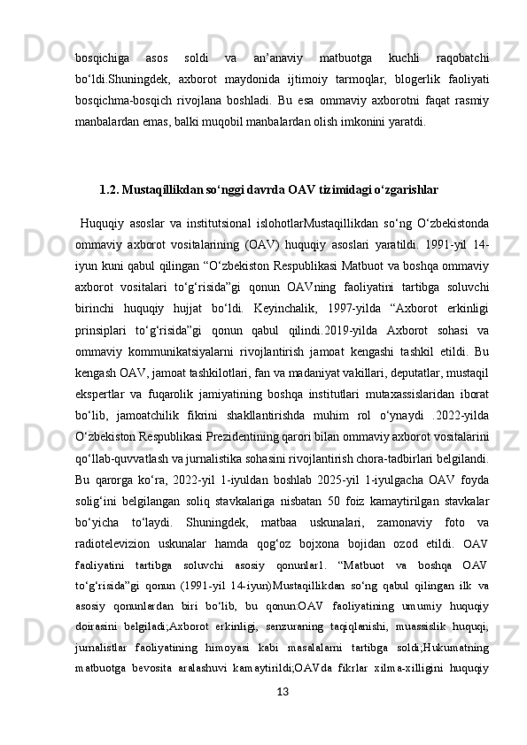 bosqichiga   asos   soldi   va   an’anaviy   matbuotga   kuchli   raqobatchi
bo‘ldi.Shuningdek,   axborot   maydonida   ijtimoiy   tarmoqlar,   blogerlik   faoliyati
bosqichma-bosqich   rivojlana   boshladi.   Bu   esa   ommaviy   axborotni   faqat   rasmiy
manbalardan emas, balki muqobil manbalardan olish imkonini yaratdi.
         1.2. Mustaqillikdan so‘nggi davrda OAV tizimidagi o‘zgarishlar
  Huquqiy   asoslar   va   institutsional   islohotlarMustaqillikdan   so‘ng   O‘zbekistonda
ommaviy   axborot   vositalarining   (OAV)   huquqiy   asoslari   yaratildi.   1991-yil   14-
iyun kuni qabul qilingan “O‘zbekiston Respublikasi  Matbuot va boshqa ommaviy
axborot   vositalari   to‘g‘risida”gi   qonun   OAVning   faoliyatini   tartibga   soluvchi
birinchi   huquqiy   hujjat   bo‘ldi.   Keyinchalik,   1997-yilda   “Axborot   erkinligi
prinsiplari   to‘g‘risida”gi   qonun   qabul   qilindi.2019-yilda   Axborot   sohasi   va
ommaviy   kommunikatsiyalarni   rivojlantirish   jamoat   kengashi   tashkil   etildi.   Bu
kengash OAV, jamoat tashkilotlari, fan va madaniyat vakillari, deputatlar, mustaqil
ekspertlar   va   fuqarolik   jamiyatining   boshqa   institutlari   mutaxassislaridan   iborat
bo‘lib,   jamoatchilik   fikrini   shakllantirishda   muhim   rol   o‘ynaydi   .2022-yilda
O‘zbekiston Respublikasi Prezidentining qarori bilan ommaviy axborot vositalarini
qo‘llab-quvvatlash va jurnalistika sohasini rivojlantirish chora-tadbirlari belgilandi.
Bu   qarorga   ko‘ra,   2022-yil   1-iyuldan   boshlab   2025-yil   1-iyulgacha   OAV   foyda
solig‘ini   belgilangan   soliq   stavkalariga   nisbatan   50   foiz   kamaytirilgan   stavkalar
bo‘yicha   to‘laydi.   Shuningdek,   matbaa   uskunalari,   zamonaviy   foto   va
radiotelevizion   uskunalar   hamda   qog‘oz   bojxona   bojidan   ozod   etildi.   OAV
faoliyatini   tartibga   soluvchi   asosiy   qonunlar1.   “Matbuot   va   boshqa   OAV
to‘g‘risida”gi   qonun   (1991-yil   14-iyun) Mustaqillikdan   so‘ng   qabul   qilingan   ilk   va
asosiy   qonunlardan   biri   bo‘lib,   bu   qonun:OAV   faoliyatining   umumiy   huquqiy
doirasini   belgiladi;Axborot   erkinligi,   senzuraning   taqiqlanishi,   muassislik   huquqi,
jurnalistlar   faoliyatining   himoyasi   kabi   masalalarni   tartibga   soldi;Hukumatning
matbuotga   bevosita   aralashuvi   kamaytirildi;OAVda   fikrlar   xilma-xilligini   huquqiy
13 