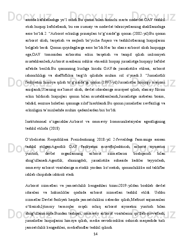 asosda kafolatlashga yo‘l ochdi.Bu qonun bilan birinchi marta nodavlat OAV tashkil
etish huquqi kafolatlandi, bu esa xususiy va nodavlat tahririyatlarning shakllanishiga
asos bo‘ldi. 2. “Axborot erkinligi prinsiplari to‘g‘risida”gi qonun (2002-yil) Bu qonun
axborot   olish,   tarqatish   va   saqlash   bo‘yicha   fuqaro   va   tashkilotlarning   huquqlarini
belgilab berdi. Qonun quyidagilarga asos bo‘ldi:Har bir shaxs axborot olish huquqiga
ega;OAV   tomonidan   axborotni   erkin   tarqatish   va   tanqid   qilish   imkoniyati
mustahkamladi;Axborot manbaini oshkor etmaslik huquqi jurnalistga huquqiy kafolat
sifatida   berildi.Bu   qonunning   kuchga   kirishi   OAVda   jurnalistika   etikasi,   axborot
ishonchliligi   va   shaffoflikni   targ‘ib   qilishda   muhim   rol   o‘ynadi. 3.   “Jurnalistlik
faoliyatini himoya qilish to‘g‘risida”gi qonun (1997-yil) Jurnalistlar huquqiy maqomi
aniqlandi;Ularning ma’lumot olish, davlat idoralariga murojaat qilish, shaxsiy fikrini
erkin   bildirish   huquqlari   qonun   bilan   mustahkamlandi;Jurnalistga   nisbatan   bosim,
tahdid, senzura holatlari qonunga xilof hisoblandi.Bu qonun jurnalistlar xavfsizligi va
erkinligini ta’minlashda muhim qadamlardan biri bo‘ldi.
Institutsional   o‘zgarishlar:Axborot   va   ommaviy   kommunikatsiyalar   agentligining
tashkil etilishi (2018)
O‘zbekiston   Respublikasi   Prezidentining   2018-yil   2-fevraldagi   farmoniga   asosan
tashkil   etilgan.Agentlik   OAV   faoliyatini   muvofiqlashtirish,   axborot   siyosatini
yuritish,   davlat   organlarining   axborot   xizmatlarini   boshqarish   bilan
shug‘ullanadi.Agentlik,   shuningdek,   jurnalistika   sohasida   kadrlar   tayyorlash,
ommaviy axborot vositalariga metodik yordam ko‘rsatish, qonunchilikka oid takliflar
ishlab chiqishda ishtirok etadi.
Axborot   xizmatlari   va   jamoatchilik   kengashlari   tizimi 2019-yildan   boshlab   davlat
idoralari   va   hokimliklar   qoshida   axborot   xizmatlari   tashkil   etildi.   Ushbu
xizmatlar:Davlat faoliyati haqida jamoatchilikni xabardor qilish;Matbuot anjumanlari
o‘tkazish;Ijtimoiy   tarmoqlar   orqali   ochiq   axborot   siyosatini   yuritish   bilan
shug‘ullanmoqda.Bundan   tashqari,   ommaviy   axborot   vositalarini   qo‘llab-quvvatlash,
jurnalistlar   huquqlarini   himoya   qilish,   media   savodxonlikni   oshirish   maqsadida   turli
jamoatchilik kengashlari, mediafondlar tashkil qilindi.
14 