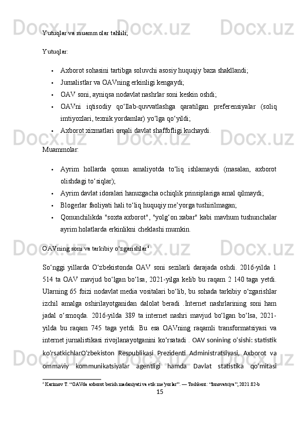 Yutuqlar va muammolar tahlili;
Yutuqlar:
 Axborot sohasini tartibga soluvchi asosiy huquqiy baza shakllandi;
 Jurnalistlar va OAVning erkinligi kengaydi;
 OAV soni, ayniqsa nodavlat nashrlar soni keskin oshdi;
 OAVni   iqtisodiy   qo‘llab-quvvatlashga   qaratilgan   preferensiyalar   (soliq
imtiyozlari, texnik yordamlar) yo‘lga qo‘yildi;
 Axborot xizmatlari orqali davlat shaffofligi kuchaydi.
Muammolar:
 Ayrim   hollarda   qonun   amaliyotda   to‘liq   ishlamaydi   (masalan,   axborot
olishdagi to‘siqlar);
 Ayrim davlat idoralari hanuzgacha ochiqlik prinsiplariga amal qilmaydi;
 Blogerlar faoliyati hali to‘liq huquqiy me’yorga tushirilmagan;
 Qonunchilikda "soxta axborot", "yolg‘on xabar" kabi mavhum tushunchalar
ayrim holatlarda erkinlikni cheklashi mumkin.
OAVning soni va tarkibiy o‘zgarishlar 6
So‘nggi   yillarda   O‘zbekistonda   OAV   soni   sezilarli   darajada   oshdi.   2016-yilda   1
514 ta OAV mavjud bo‘lgan bo‘lsa, 2021-yilga kelib bu raqam 2 140 taga yetdi.
Ularning 65 foizi nodavlat media vositalari bo‘lib, bu sohada tarkibiy o‘zgarishlar
izchil   amalga   oshirilayotganidan   dalolat   beradi   .Internet   nashrlarining   soni   ham
jadal   o‘smoqda.   2016-yilda   389   ta   internet   nashri   mavjud   bo‘lgan   bo‘lsa,   2021-
yilda   bu   raqam   745   taga   yetdi.   Bu   esa   OAVning   raqamli   transformatsiyasi   va
internet jurnalistikasi rivojlanayotganini ko‘rsatadi .   OAV sonining o‘sishi: statistik
ko‘rsatkichlar O‘zbekiston   Respublikasi   Prezidenti   Administratsiyasi,   Axborot   va
ommaviy   kommunikatsiyalar   agentligi   hamda   Davlat   statistika   qo‘mitasi
6
  Karimov T. “OAVda axborot berish madaniyati va etik me’yorlar”. — Toshkent: “Innovatsiya”, 2021.82-b
15 