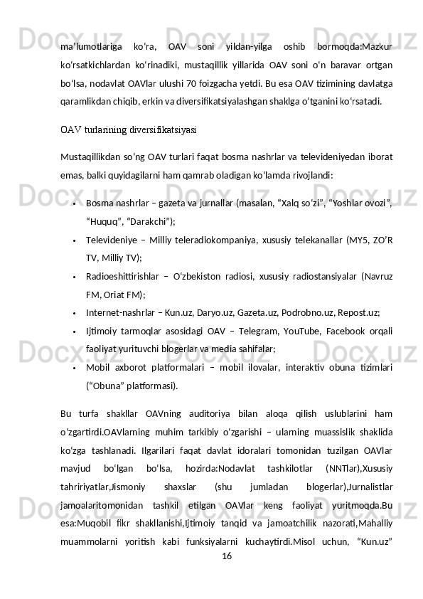 ma’lumotlariga   ko‘ra,   OAV   soni   yildan-yilga   oshib   bormoqda:Mazkur
ko‘rsatkichlardan   ko‘rinadiki,   mustaqillik   yillarida   OAV   soni   o‘n   baravar   ortgan
bo‘lsa, nodavlat OAVlar ulushi 70 foizgacha yetdi. Bu esa OAV tizimining davlatga
qaramlikdan chiqib, erkin va diversifikatsiyalashgan shaklga o‘tganini ko‘rsatadi.
OAV turlarining diversifikatsiyasi
Mustaqillikdan  so‘ng OAV turlari faqat bosma nashrlar  va televideniyedan iborat
emas, balki quyidagilarni ham qamrab oladigan ko‘lamda rivojlandi:
 Bosma nashrlar  – gazeta va jurnallar (masalan, “Xalq so‘zi”, “Yoshlar ovozi”,
“Huquq”, “Darakchi”);
 Televideniye   –   Milliy   teleradiokompaniya,   xususiy   telekanallar   (MY5,   ZO’R
TV, Milliy TV);
 Radioeshittirishlar   –   O‘zbekiston   radiosi,   xususiy   radiostansiyalar   (Navruz
FM, Oriat FM);
 Internet-nashrlar  – Kun.uz, Daryo.uz, Gazeta.uz, Podrobno.uz, Repost.uz;
 Ijtimoiy   tarmoqlar   asosidagi   OAV   –   Telegram,   YouTube,   Facebook   orqali
faoliyat yurituvchi blogerlar va media sahifalar;
 Mobil   axborot   platformalari   –   mobil   ilovalar,   interaktiv   obuna   tizimlari
(“Obuna” platformasi).
Bu   turfa   shakllar   OAVning   auditoriya   bilan   aloqa   qilish   uslublarini   ham
o‘zgartirdi.OAVlarning   muhim   tarkibiy   o‘zgarishi   –   ularning   muassislik   shaklida
ko‘zga   tashlanadi.   Ilgarilari   faqat   davlat   idoralari   tomonidan   tuzilgan   OAVlar
mavjud   bo‘lgan   bo‘lsa,   hozirda:Nodavlat   tashkilotlar   (NNTlar),Xususiy
tahririyatlar,Jismoniy   shaxslar   (shu   jumladan   blogerlar),Jurnalistlar
jamoalaritomonidan   tashkil   etilgan   OAVlar   keng   faoliyat   yuritmoqda.Bu
esa:Muqobil   fikr   shakllanishi,Ijtimoiy   tanqid   va   jamoatchilik   nazorati,Mahalliy
muammolarni   yoritish   kabi   funksiyalarni   kuchaytirdi.Misol   uchun,   “Kun.uz”
16 