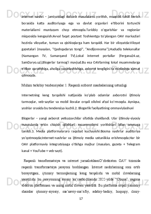 internet   nashri   –   jamiyatdagi   dolzarb   masalalarni   yoritish,   muqobil   tahlil   berish
borasida   katta   auditoriyaga   ega   va   davlat   organlari   e’tiborini   tortuvchi
materiallarni   muntazam   chop   etmoqda. Tarkibiy   o‘zgarishlar   va   regionlar
miqyosida   kengayish :Avval   faqat   poytaxt   Toshkentga   to‘plangan   OAV   markazlari
hozirda   viloyatlar,   tuman   va   qishloqlarga   ham   tarqaldi.   Har   bir   viloyatda:Viloyat
gazetalari   (masalan,   “Qashqadaryo   tongi”,   “Andijonnoma”),Hududiy   telekanallar
(Namangan   TV,   Samarqand   TV),Lokal   internet   portallar   (Fergana24.uz,
SamDaryo.uz),Blogerlar   tarmog‘i   mavjud.Bu   esa   OAVlarning   lokal   muammolarga
e’tibor qaratishiga, aholiga yaqinlashishiga, axborot tengligini ta’minlashga xizmat
qilmoqda.
Muhim tarkibiy tendensiyalar : 1. Raqamli axborot manbalarining ustunligi
Internetning   keng   tarqalishi   natijasida   ko‘plab   odamlar   axborotni   ijtimoiy
tarmoqlar,   veb-saytlar   va   mobil   ilovalar   orqali   olishni   afzal   ko‘rmoqda.   Ayniqsa,
yoshlar orasida bu tendensiya kuchli. 2. Blogerlik faoliyatining ommaviylashuvi
Blogerlar   –   yangi   axborot   yetkazuvchilar   sifatida   shakllandi.   Ular   ijtimoiy-siyosiy
mavzularda   erkin   chiqish   qilishlari,   muammolarni   yoritishlari   bilan   ommaga
tanildi. 3.   Media   platformalararo   raqobat   kuchayishi : Bosma   nashrlar   auditoriya
yo‘qotmoqda;Internet-nashrlar   va   ijtimoiy   media   ustunlikka   erishmoqda;Har   bir
OAV   platformaviy   integratsiyaga   o‘tishga   majbur   (masalan,   gazeta   +   Telegram
kanal + YouTube + veb-sayt).
  Raqamli   transformatsiya   va   internet   jurnalistikasi O‘zbekiston   OAV   tizimida
raqamli   transformatsiya   jarayoni   boshlangan.   Internet   nashrlarining   soni   ortib
borayotgani,   ijtimoiy   tarmoqlarning   keng   tarqalishi   va   mobil   ilovalarning
yaratilishi   bu   jarayonning   asosiy   ko‘rsatkichlaridir.2022-yilda   “Obuna”   yagona
elektron platformasi va uning mobil ilovasi yaratildi. Bu platforma orqali jismoniy
shaxslar   ijtimoiy-siyosiy,   ma’naviy-ma’rifiy,   adabiy-badiiy,   huquqiy,   ilmiy-
17 