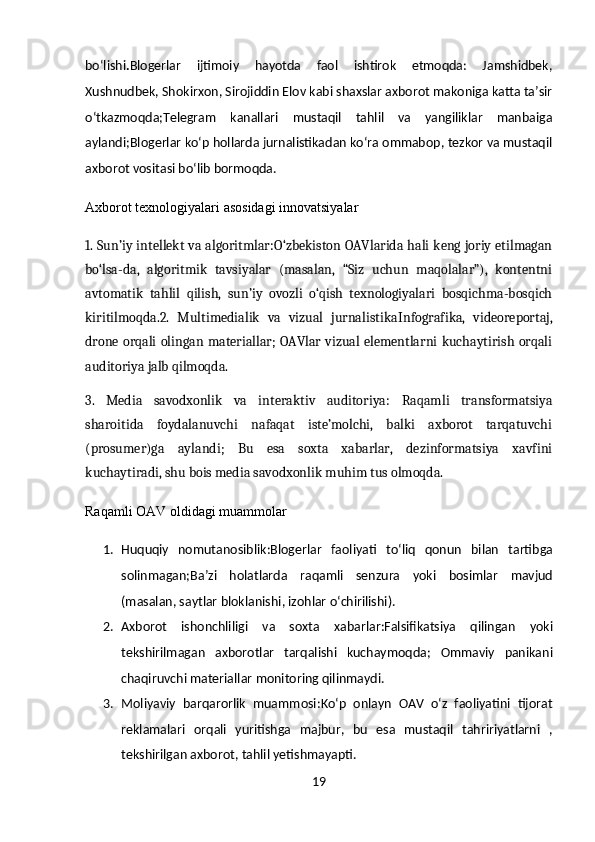 bo‘lishi . Blogerlar   ijtimoiy   hayotda   faol   ishtirok   etmoqda:   Jamshidbek,
Xushnudbek, Shokirxon, Sirojiddin Elov kabi shaxslar axborot makoniga katta ta’sir
o‘tkazmoqda;Telegram   kanallari   mustaqil   tahlil   va   yangiliklar   manbaiga
aylandi;Blogerlar ko‘p hollarda jurnalistikadan ko‘ra ommabop, tezkor va mustaqil
axborot vositasi bo‘lib bormoqda.
Axborot texnologiyalari asosidagi innovatsiyalar
1. Sun’iy intellekt va algoritmlar: O‘zbekiston OAVlarida hali keng joriy etilmagan
bo‘lsa-da,   algoritmik   tavsiyalar   (masalan,   “Siz   uchun   maqolalar”),   kontentni
avtomatik   tahlil   qilish,   sun’iy   ovozli   o‘qish   texnologiyalari   bosqichma-bosqich
kiritilmoqda. 2.   Multimedialik   va   vizual   jurnalistika Infografika,   videoreportaj,
drone orqali olingan materiallar; OAVlar vizual elementlarni kuchaytirish orqali
auditoriya jalb qilmoqda.
3.   Media   savodxonlik   va   interaktiv   auditoriya:   Raqamli   transformatsiya
sharoitida   foydalanuvchi   nafaqat   iste’molchi,   balki   axborot   tarqatuvchi
(prosumer)ga   aylandi;   Bu   esa   soxta   xabarlar,   dezinformatsiya   xavfini
kuchaytiradi, shu bois media savodxonlik muhim tus olmoqda.
Raqamli OAV oldidagi muammolar
1. Huquqiy   nomutanosiblik : Blogerlar   faoliyati   to ‘ liq   qonun   bilan   tartibga
solinmagan ; Ba ’ zi   holatlarda   raqamli   senzura   yoki   bosimlar   mavjud
( masalan ,  saytlar   bloklanishi ,  izohlar   o ‘ chirilishi ).
2. Axborot   ishonchliligi   va   soxta   xabarlar : Falsifikatsiya   qilingan   yoki
tekshirilmagan   axborotlar   tarqalishi   kuchaymoqda ;   Ommaviy   panikani
chaqiruvchi   materiallar   monitoring   qilinmaydi .
3. Moliyaviy   barqarorlik   muammosi: Ko‘p   onlayn   OAV   o‘z   faoliyatini   tijorat
reklamalari   orqali   yuritishga   majbur,   bu   esa   mustaqil   tahririyatlarni   ,
tekshirilgan   axborot ,  tahlil   yetishmayapti .
19 