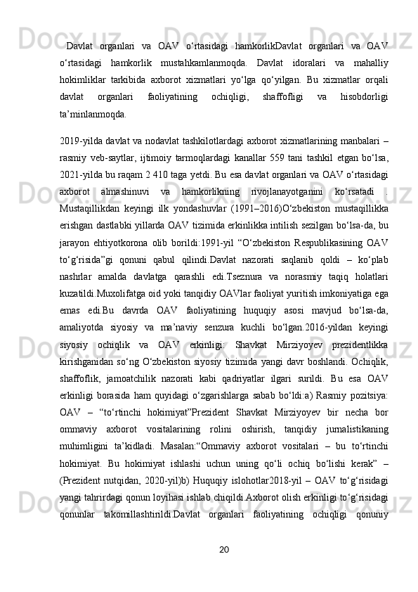   Davlat   organlari   va   OAV   o ‘ rtasidagi   hamkorlik Davlat   organlari   va   OAV
o ‘ rtasidagi   hamkorlik   mustahkamlanmoqda .   Davlat   idoralari   va   mahalliy
hokimliklar   tarkibida   axborot   xizmatlari   yo ‘ lga   qo ‘ yilgan .   Bu   xizmatlar   orqali
davlat   organlari   faoliyatining   ochiqligi ,   shaffofligi   va   hisobdorligi
ta ’ minlanmoqda .
2019- yilda   davlat   va   nodavlat   tashkilotlardagi   axborot   xizmatlarining   manbalari   –
rasmiy   veb - saytlar ,   ijtimoiy   tarmoqlardagi   kanallar   559   tani   tashkil   etgan   bo ‘ lsa ,
2021- yilda   bu   raqam  2 410  taga   yetdi .  Bu   esa   davlat   organlari   va   OAV   o ‘ rtasidagi
axborot   almashinuvi   va   hamkorlikning   rivojlanayotganini   ko ‘ rsatadi   .
Mustaqillikdan   keyingi   ilk   yondashuvlar   (1991–2016) O ‘ zbekiston   mustaqillikka
erishgan   dastlabki   yillarda   OAV   tizimida   erkinlikka   intilish   sezilgan   bo ‘ lsa - da ,   bu
jarayon   ehtiyotkorona   olib   borildi : 1991- yil   “ O ‘ zbekiston   Respublikasining   OAV
to ‘ g ‘ risida ” gi   qonuni   qabul   qilindi . Davlat   nazorati   saqlanib   qoldi   –   ko ‘ plab
nashrlar   amalda   davlatga   qarashli   edi . Tseznura   va   norasmiy   taqiq   holatlari
kuzatildi . Muxolifatga   oid   yoki   tanqidiy   OAVlar   faoliyat   yuritish   imkoniyatiga   ega
emas   edi . Bu   davrda   OAV   faoliyatining   huquqiy   asosi   mavjud   bo ‘ lsa - da ,
amaliyotda   siyosiy   va   ma ’ naviy   senzura   kuchli   bo ‘ lgan . 2016- yildan   keyingi
siyosiy   ochiqlik   va   OAV   erkinligi :   Shavkat   Mirziyoyev   prezidentlikka
kirishganidan   so ‘ ng   O ‘ zbekiston   siyosiy   tizimida   yangi   davr   boshlandi .   Ochiqlik ,
shaffoflik ,   jamoatchilik   nazorati   kabi   qadriyatlar   ilgari   surildi .   Bu   esa   OAV
erkinligi   borasida   ham   quyidagi   o ‘ zgarishlarga   sabab   bo ‘ ldi : a )   Rasmiy   pozitsiya :
OAV   –   “ to ‘ rtinchi   hokimiyat ” Prezident   Shavkat   Mirziyoyev   bir   necha   bor
ommaviy   axborot   vositalarining   rolini   oshirish ,   tanqidiy   jurnalistikaning
muhimligini   ta ’ kidladi .   Masalan : “ Ommaviy   axborot   vositalari   –   bu   to ‘ rtinchi
hokimiyat .   Bu   hokimiyat   ishlashi   uchun   uning   qo ‘ li   ochiq   bo ‘ lishi   kerak ”   –
( Prezident   nutqidan ,   2020- yil ) b )   Huquqiy   islohotlar 2018- yil   –   OAV   to ‘ g ‘ risidagi
yangi   tahrirdagi   qonun   loyihasi   ishlab   chiqildi . Axborot   olish   erkinligi   to ‘ g ‘ risidagi
qonunlar   takomillashtirildi . Davlat   organlari   faoliyatining   ochiqligi   qonuniy
20 