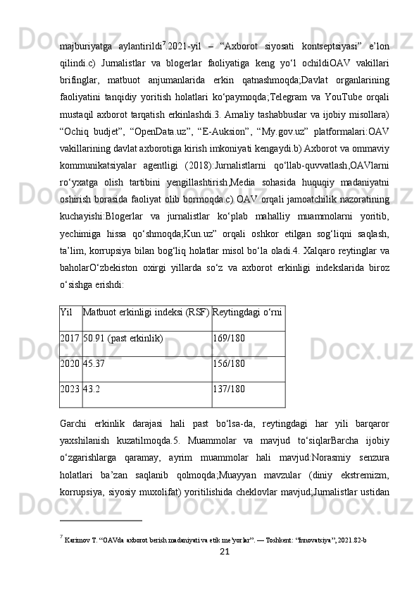 majburiyatga   aylantirildi 7
.2021- yil   –   “ Axborot   siyosati   kontseptsiyasi ”   e ’ lon
qilindi . c )   Jurnalistlar   va   blogerlar   faoliyatiga   keng   yo ‘ l   ochildi OAV   vakillari
brifinglar ,   matbuot   anjumanlarida   erkin   qatnashmoqda ; Davlat   organlarining
faoliyatini   tanqidiy   yoritish   holatlari   ko ‘ paymoqda ; Telegram   va   YouTube   orqali
mustaqil   axborot   tarqatish   erkinlashdi . 3.   Amaliy   tashabbuslar   va   ijobiy   misollara )
“ Ochiq   budjet ”,   “ OpenData . uz ”,   “ E - Auksion ”,   “ My . gov . uz ”   platformalari : OAV
vakillarining   davlat   axborotiga   kirish   imkoniyati   kengaydi . b )  Axborot   va   ommaviy
kommunikatsiyalar   agentligi   (2018): Jurnalistlarni   qo ‘ llab - quvvatlash , OAVlarni
ro ‘ yxatga   olish   tartibini   yengillashtirish , Media   sohasida   huquqiy   madaniyatni
oshirish   borasida   faoliyat   olib   bormoqda . c )   OAV   orqali   jamoatchilik   nazoratining
kuchayishi : Blogerlar   va   jurnalistlar   ko ‘ plab   mahalliy   muammolarni   yoritib ,
yechimiga   hissa   qo ‘ shmoqda ; Kun . uz ”   orqali   oshkor   etilgan   sog ‘ liqni   saqlash ,
ta ’ lim ,   korrupsiya   bilan   bog ‘ liq   holatlar   misol   bo ‘ la   oladi . 4.   Xalqaro   reytinglar   va
baholar O ‘ zbekiston   oxirgi   yillarda   so ‘ z   va   axborot   erkinligi   indekslarida   biroz
o ‘ sishga   erishdi :
Yil Matbuot erkinligi indeksi (RSF) Reytingdagi o‘rni
2017 50.91 (past erkinlik) 169/180
2020 45.37 156/180
2023 43.2 137/180
Garchi   erkinlik   darajasi   hali   past   bo‘lsa-da,   reytingdagi   har   yili   barqaror
yaxshilanish   kuzatilmoqda. 5.   Muammolar   va   mavjud   to‘siqlar Barcha   ijobiy
o‘zgarishlarga   qaramay,   ayrim   muammolar   hali   mavjud: Norasmiy   senzura
holatlari   ba’zan   saqlanib   qolmoqda; Muayyan   mavzular   (diniy   ekstremizm,
korrupsiya,   siyosiy   muxolifat)   yoritilishida   cheklovlar   mavjud; Jurnalistlar   ustidan
7
  Karimov T. “OAVda axborot berish madaniyati va etik me’yorlar”. — Toshkent: “Innovatsiya”, 2021.82-b
21 