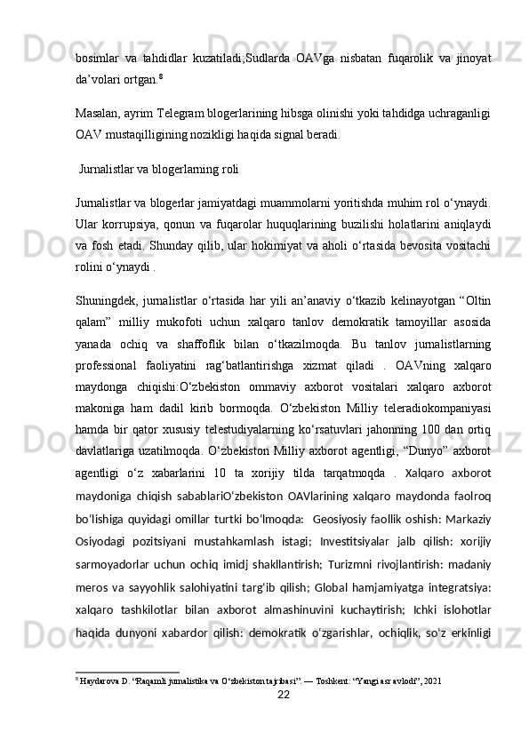bosimlar   va   tahdidlar   kuzatiladi; Sudlarda   OAVga   nisbatan   fuqarolik   va   jinoyat
da’volari  ortgan. 8
Masalan, ayrim Telegram blogerlarining hibsga olinishi yoki tahdidga uchraganligi
OAV mustaqilligining nozikligi haqida signal beradi.
 Jurnalistlar va blogerlarning roli
Jurnalistlar va blogerlar jamiyatdagi muammolarni yoritishda muhim rol o‘ynaydi.
Ular   korrupsiya,   qonun   va   fuqarolar   huquqlarining   buzilishi   holatlarini   aniqlaydi
va  fosh   etadi.   Shunday  qilib,  ular   hokimiyat   va   aholi   o‘rtasida   bevosita   vositachi
rolini o‘ynaydi .
Shuningdek,   jurnalistlar   o‘rtasida   har   yili   an’anaviy   o‘tkazib   kelinayotgan   “Oltin
qalam”   milliy   mukofoti   uchun   xalqaro   tanlov   demokratik   tamoyillar   asosida
yanada   ochiq   va   shaffoflik   bilan   o‘tkazilmoqda.   Bu   tanlov   jurnalistlarning
professional   faoliyatini   rag‘batlantirishga   xizmat   qiladi   .   OAVning   xalqaro
maydonga   chiqishi: O‘zbekiston   ommaviy   axborot   vositalari   xalqaro   axborot
makoniga   ham   dadil   kirib   bormoqda.   O‘zbekiston   Milliy   teleradiokompaniyasi
hamda   bir   qator   xususiy   telestudiyalarning   ko‘rsatuvlari   jahonning   100   dan   ortiq
davlatlariga   uzatilmoqda.   O‘zbekiston   Milliy   axborot   agentligi,   “Dunyo”   axborot
agentligi   o‘z   xabarlarini   10   ta   xorijiy   tilda   tarqatmoqda   .   Xalqaro   axborot
maydoniga   chiqish   sabablari O‘zbekiston   OAVlarining   xalqaro   maydonda   faolroq
bo‘lishiga  quyidagi   omillar   turtki   bo‘lmoqda:     Geosiyosiy   faollik   oshish:   Markaziy
Osiyodagi   pozitsiyani   mustahkamlash   istagi;   Investitsiyalar   jalb   qilish:   xorijiy
sarmoyadorlar   uchun   ochiq   imidj   shakllantirish;   Turizmni   rivojlantirish:   madaniy
meros   va   sayyohlik   salohiyatini   targ‘ib   qilish;   Global   hamjamiyatga   integratsiya:
xalqaro   tashkilotlar   bilan   axborot   almashinuvini   kuchaytirish;   Ichki   islohotlar
haqida   dunyoni   xabardor   qilish:   demokratik   o‘zgarishlar,   ochiqlik,   so‘z   erkinligi
8
  Haydarova D. “Raqamli jurnalistika va O‘zbekiston tajribasi”. — Toshkent: “Yangi asr avlodi”, 2021
22 