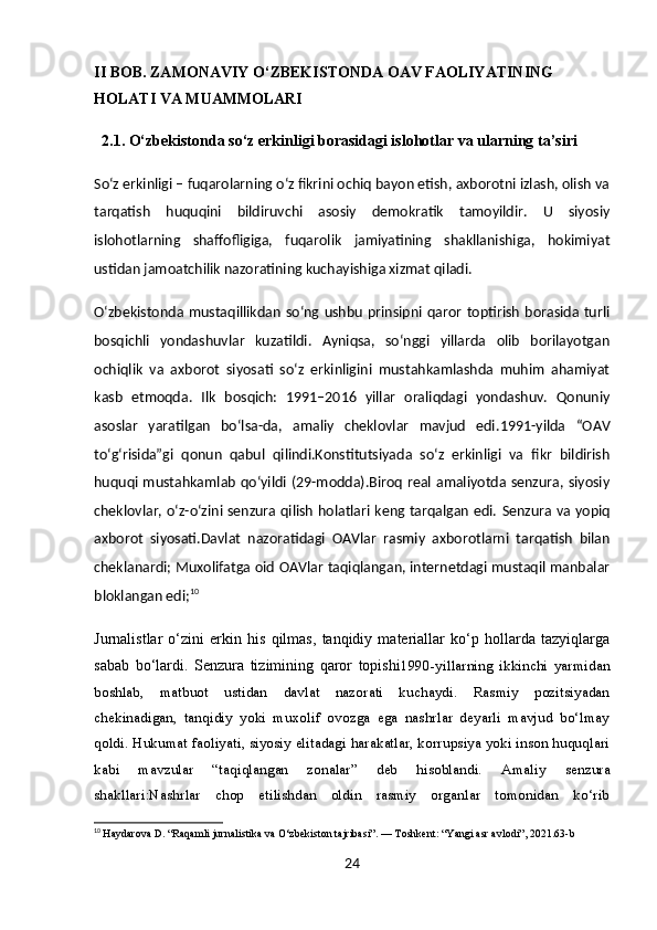 II BOB.  ZAMONAVIY O‘ZBEKISTONDA OAV FAOLIYATINING 
HOLATI VA MUAMMOLARI
  2.1. O‘zbekistonda so‘z erkinligi borasidagi islohotlar va ularning ta’siri
So‘z erkinligi – fuqarolarning o‘z fikrini ochiq bayon etish, axborotni izlash, olish va
tarqatish   huquqini   bildiruvchi   asosiy   demokratik   tamoyildir.   U   siyosiy
islohotlarning   shaffofligiga,   fuqarolik   jamiyatining   shakllanishiga,   hokimiyat
ustidan jamoatchilik nazoratining kuchayishiga xizmat qiladi.
O‘zbekistonda  mustaqillikdan  so‘ng  ushbu   prinsipni  qaror   toptirish   borasida turli
bosqichli   yondashuvlar   kuzatildi.   Ayniqsa,   so‘nggi   yillarda   olib   borilayotgan
ochiqlik   va   axborot   siyosati   so‘z   erkinligini   mustahkamlashda   muhim   ahamiyat
kasb   etmoqda.   Ilk   bosqich:   1991–2016   yillar   oraliqdagi   yondashuv.   Qonuniy
asoslar   yaratilgan   bo‘lsa-da,   amaliy   cheklovlar   mavjud   edi . 1991-yilda   “OAV
to‘g‘risida”gi   qonun   qabul   qilindi.Konstitutsiyada   so‘z   erkinligi   va   fikr   bildirish
huquqi mustahkamlab qo‘yildi (29-modda).Biroq real amaliyotda senzura, siyosiy
cheklovlar, o‘z-o‘zini senzura qilish holatlari keng tarqalgan edi.   Senzura va yopiq
axborot   siyosati . Davlat   nazoratidagi   OAVlar   rasmiy   axborotlarni   tarqatish   bilan
cheklanardi;   Muxolifatga oid OAVlar taqiqlangan, internetdagi mustaqil manbalar
bloklangan edi; 10
Jurnalistlar   o‘zini   erkin   his   qilmas,   tanqidiy   materiallar   ko‘p   hollarda   tazyiqlarga
sabab   bo‘lardi.   Senzura   tizimining   qaror   topishi 1990-yillarning   ikkinchi   yarmidan
boshlab,   matbuot   ustidan   davlat   nazorati   kuchaydi.   Rasmiy   pozitsiyadan
chekinadigan,   tanqidiy   yoki   muxolif   ovozga   ega   nashrlar   deyarli   mavjud   bo‘lmay
qoldi. Hukumat faoliyati, siyosiy elitadagi harakatlar, korrupsiya yoki inson huquqlari
kabi   mavzular   “taqiqlangan   zonalar”   deb   hisoblandi.   Amaliy   senzura
shakllari: Nashrlar   chop   etilishdan   oldin   rasmiy   organlar   tomonidan   ko‘rib
10
  Haydarova D. “Raqamli jurnalistika va O‘zbekiston tajribasi”. — Toshkent: “Yangi asr avlodi”, 2021.63-b
24 