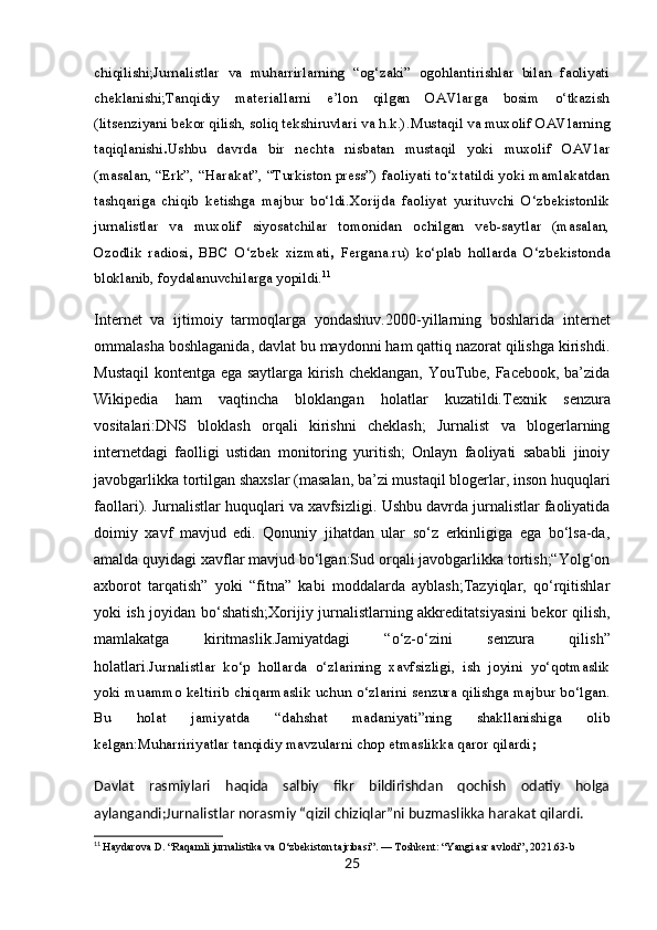 chiqilishi;Jurnalistlar   va   muharrirlarning   “og‘zaki”   ogohlantirishlar   bilan   faoliyati
cheklanishi;Tanqidiy   materiallarni   e’lon   qilgan   OAVlarga   bosim   o‘tkazish
(litsenziyani bekor qilish, soliq tekshiruvlari va h.k.). Mustaqil va muxolif OAVlarning
taqiqlanishi . Ushbu   davrda   bir   nechta   nisbatan   mustaqil   yoki   muxolif   OAVlar
(masalan, “Erk”, “Harakat”, “Turkiston press”) faoliyati to‘xtatildi yoki mamlakatdan
tashqariga   chiqib   ketishga   majbur   bo‘ldi.Xorijda   faoliyat   yurituvchi   O‘zbekistonlik
jurnalistlar   va   muxolif   siyosatchilar   tomonidan   ochilgan   veb-saytlar   (masalan,
Ozodlik   radiosi ,   BBC   O‘zbek   xizmati ,   Fergana.ru )   ko‘plab   hollarda   O‘zbekistonda
bloklanib, foydalanuvchilarga yopildi. 11
Internet   va   ijtimoiy   tarmoqlarga   yondashuv. 2000-yillarning   boshlarida   internet
ommalasha boshlaganida, davlat bu maydonni ham qattiq nazorat qilishga kirishdi.
Mustaqil  kontentga ega saytlarga kirish cheklangan, YouTube, Facebook, ba’zida
Wikipedia   ham   vaqtincha   bloklangan   holatlar   kuzatildi. Texnik   senzura
vositalari: DNS   bloklash   orqali   kirishni   cheklash;   Jurnalist   va   blogerlarning
internetdagi   faolligi   ustidan   monitoring   yuritish;   Onlayn   faoliyati   sababli   jinoiy
javobgarlikka tortilgan shaxslar (masalan, ba’zi mustaqil blogerlar, inson huquqlari
faollari).  Jurnalistlar huquqlari va xavfsizligi.  Ushbu davrda jurnalistlar faoliyatida
doimiy   xavf   mavjud   edi.   Qonuniy   jihatdan   ular   so‘z   erkinligiga   ega   bo‘lsa-da,
amalda quyidagi xavflar mavjud bo‘lgan:Sud orqali javobgarlikka tortish;“Yolg‘on
axborot   tarqatish”   yoki   “fitna”   kabi   moddalarda   ayblash;Tazyiqlar,   qo‘rqitishlar
yoki ish joyidan bo‘shatish;Xorijiy jurnalistlarning akkreditatsiyasini bekor qilish,
mamlakatga   kiritmaslik. Jamiyatdagi   “o‘z-o‘zini   senzura   qilish”
holatlari. Jurnalistlar   ko‘p   hollarda   o‘zlarining   xavfsizligi,   ish   joyini   yo‘qotmaslik
yoki muammo keltirib chiqarmaslik uchun o‘zlarini senzura qilishga majbur bo‘lgan.
Bu   holat   jamiyatda   “dahshat   madaniyati”ning   shakllanishiga   olib
kelgan:Muharririyatlar tanqidiy mavzularni chop etmaslikka qaror qilardi ;
Davlat   rasmiylari   haqida   salbiy   fikr   bildirishdan   qochish   odatiy   holga
aylangandi;Jurnalistlar norasmiy “qizil chiziqlar”ni buzmaslikka harakat qilardi.
11
  Haydarova D. “Raqamli jurnalistika va O‘zbekiston tajribasi”. — Toshkent: “Yangi asr avlodi”, 2021.63-b
25 