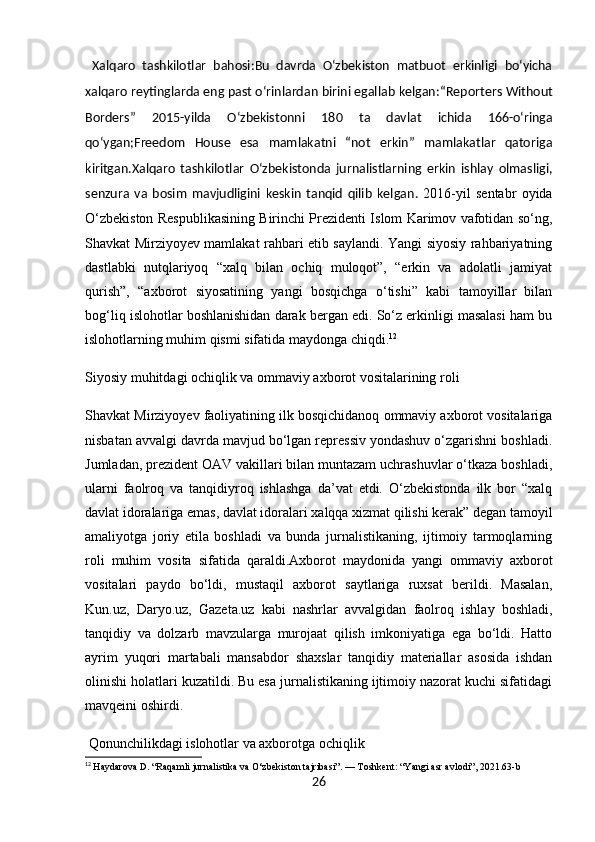   Xalqaro   tashkilotlar   bahosi : Bu   davrda   O‘zbekiston   matbuot   erkinligi   bo‘yicha
xalqaro reytinglarda eng past o‘rinlardan birini egallab kelgan: “Reporters Without
Borders”   2015-yilda   O‘zbekistonni   180   ta   davlat   ichida   166-o‘ringa
qo‘ygan; Freedom   House   esa   mamlakatni   “not   erkin”   mamlakatlar   qatoriga
kiritgan.Xalqaro   tashkilotlar   O‘zbekistonda   jurnalistlarning   erkin   ishlay   olmasligi,
senzura   va   bosim   mavjudligini   keskin   tanqid   qilib   kelgan .   2016-yil   sentabr   oyida
O‘zbekiston Respublikasining Birinchi Prezidenti Islom Karimov vafotidan so‘ng,
Shavkat Mirziyoyev mamlakat rahbari etib saylandi. Yangi siyosiy rahbariyatning
dastlabki   nutqlariyoq   “xalq   bilan   ochiq   muloqot”,   “erkin   va   adolatli   jamiyat
qurish”,   “axborot   siyosatining   yangi   bosqichga   o‘tishi”   kabi   tamoyillar   bilan
bog‘liq islohotlar boshlanishidan darak bergan edi. So‘z erkinligi masalasi ham bu
islohotlarning muhim qismi sifatida maydonga chiqdi. 12
Siyosiy muhitdagi ochiqlik va ommaviy axborot vositalarining roli
Shavkat Mirziyoyev faoliyatining ilk bosqichidanoq ommaviy axborot vositalariga
nisbatan avvalgi davrda mavjud bo‘lgan repressiv yondashuv o‘zgarishni boshladi.
Jumladan, prezident OAV vakillari bilan muntazam uchrashuvlar o‘tkaza boshladi,
ularni   faolroq   va   tanqidiyroq   ishlashga   da’vat   etdi.   O‘zbekistonda   ilk   bor   “xalq
davlat idoralariga emas, davlat idoralari xalqqa xizmat qilishi kerak” degan tamoyil
amaliyotga   joriy   etila   boshladi   va   bunda   jurnalistikaning,   ijtimoiy   tarmoqlarning
roli   muhim   vosita   sifatida   qaraldi.Axborot   maydonida   yangi   ommaviy   axborot
vositalari   paydo   bo‘ldi,   mustaqil   axborot   saytlariga   ruxsat   berildi.   Masalan,
Kun.uz,   Daryo.uz,   Gazeta.uz   kabi   nashrlar   avvalgidan   faolroq   ishlay   boshladi,
tanqidiy   va   dolzarb   mavzularga   murojaat   qilish   imkoniyatiga   ega   bo‘ldi.   Hatto
ayrim   yuqori   martabali   mansabdor   shaxslar   tanqidiy   materiallar   asosida   ishdan
olinishi holatlari kuzatildi. Bu esa jurnalistikaning ijtimoiy nazorat kuchi sifatidagi
mavqeini oshirdi.
 Qonunchilikdagi islohotlar va axborotga ochiqlik
12
  Haydarova D. “Raqamli jurnalistika va O‘zbekiston tajribasi”. — Toshkent: “Yangi asr avlodi”, 2021.63-b
26 