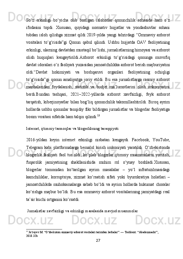 So‘z   erkinligi   bo‘yicha   olib   borilgan   islohotlar   qonunchilik   sohasida   ham   o‘z
ifodasini   topdi.   Xususan,   quyidagi   normativ   hujjatlar   va   yondashuvlar   sohani
tubdan isloh qilishga  xizmat  qildi: 2019-yilda yangi  tahrirdagi  “Ommaviy axborot
vositalari   to‘g‘risida”gi   Qonun   qabul   qilindi.   Ushbu   hujjatda   OAV   faoliyatining
erkinligi, ularning davlatdan mustaqil bo‘lishi, jurnalistlarning himoyasi va axborot
olish   huquqlari   kengaytirildi. Axborot   erkinligi   to‘g‘risidagi   qonun ga   muvofiq
davlat idoralari o‘z faoliyati yuzasidan jamoatchilikka axborot berish majburiyatini
oldi.“Davlat   hokimiyati   va   boshqaruvi   organlari   faoliyatining   ochiqligi
to‘g‘risida”gi   qonun   amaliyotga   joriy   etildi.   Bu   esa   jurnalistlarga   rasmiy   axborot
manbalaridan   foydalanish,   statistik   va   budjet   ma’lumotlarini   olish   imkoniyatini
berdi.Bundan   tashqari,   2021–2022-yillarda   axborot   xavfsizligi,   feyk   axborot
tarqatish, kiberjinoyatlar  bilan bog‘liq qonunchilik takomillashtirildi. Biroq ayrim
hollarda ushbu qonunlar tanqidiy fikr bildirgan jurnalistlar va blogerlar faoliyatiga
bosim vositasi sifatida ham talqin qilindi. 13
Internet, ijtimoiy tarmoqlar va blogerlikning taraqqiyoti
2016-yildan   keyin   internet   erkinligi   nisbatan   kengaydi.   Facebook,   YouTube,
Telegram   kabi   platformalarga   bemalol   kirish   imkoniyati   yaratildi.   O‘zbekistonda
blogerlik  faoliyati   faol  tus  oldi, ko‘plab blogerlar  ijtimoiy muammolarni  yoritish,
fuqarolik   jamiyatining   shakllanishida   muhim   rol   o‘ynay   boshladi.Xususan,
blogerlar   tomonidan   ko‘tarilgan   ayrim   masalalar   –   yo‘l   infratuzilmasidagi
kamchiliklar,   korruptsiya,   xizmat   ko‘rsatish   sifati   yoki   byurokratiya   holatlari   –
jamoatchilikda   muhokamalarga   sabab   bo‘ldi   va   ayrim   hollarda   hukumat   choralar
ko‘rishga  majbur  bo‘ldi. Bu esa  ommaviy axborot  vositalarining jamiyatdagi  real
ta’sir kuchi ortganini ko‘rsatdi.
 Jurnalistlar xavfsizligi va erkinligi masalasida mavjud muammolar
13
  Jo‘rayev M. “O‘zbekiston ommaviy axborot vositalari tarixidan lavhalar”. — Toshkent: “Akademnashr”, 
2018.32b
27 