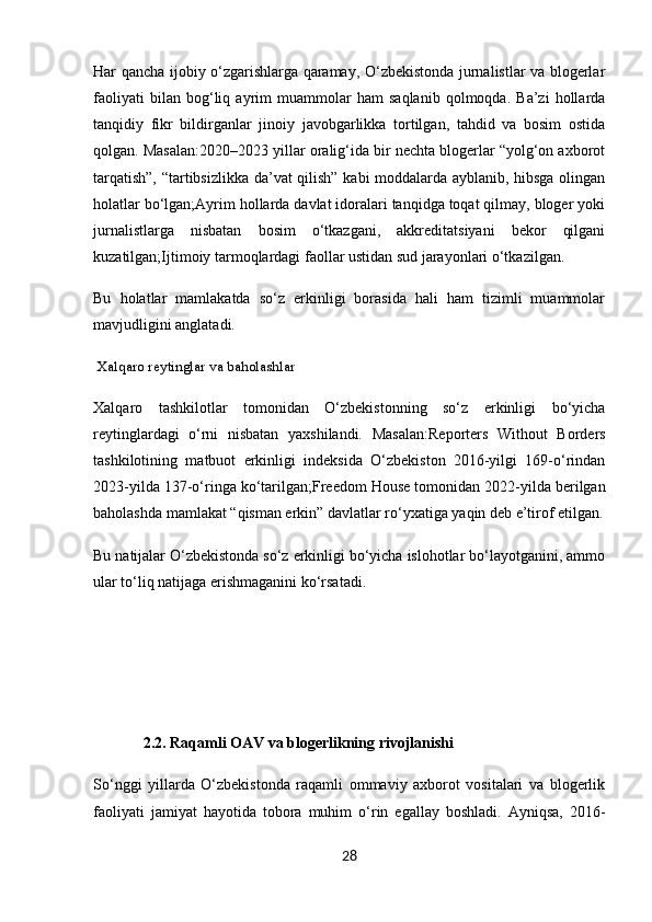 Har qancha ijobiy o‘zgarishlarga qaramay, O‘zbekistonda jurnalistlar va blogerlar
faoliyati   bilan   bog‘liq   ayrim   muammolar   ham   saqlanib   qolmoqda.   Ba’zi   hollarda
tanqidiy   fikr   bildirganlar   jinoiy   javobgarlikka   tortilgan,   tahdid   va   bosim   ostida
qolgan. Masalan:2020–2023 yillar oralig‘ida bir nechta blogerlar “yolg‘on axborot
tarqatish”, “tartibsizlikka da’vat qilish” kabi moddalarda ayblanib, hibsga olingan
holatlar bo‘lgan;Ayrim hollarda davlat idoralari tanqidga toqat qilmay, bloger yoki
jurnalistlarga   nisbatan   bosim   o‘tkazgani,   akkreditatsiyani   bekor   qilgani
kuzatilgan;Ijtimoiy tarmoqlardagi faollar ustidan sud jarayonlari o‘tkazilgan.
Bu   holatlar   mamlakatda   so‘z   erkinligi   borasida   hali   ham   tizimli   muammolar
mavjudligini anglatadi.
 Xalqaro reytinglar va baholashlar
Xalqaro   tashkilotlar   tomonidan   O‘zbekistonning   so‘z   erkinligi   bo‘yicha
reytinglardagi   o‘rni   nisbatan   yaxshilandi.   Masalan: Reporters   Without   Borders
tashkilotining   matbuot   erkinligi   indeksida   O‘zbekiston   2016-yilgi   169-o‘rindan
2023-yilda 137-o‘ringa ko‘tarilgan; Freedom House  tomonidan 2022-yilda berilgan
baholashda mamlakat “qisman erkin” davlatlar ro‘yxatiga yaqin deb e’tirof etilgan.
Bu natijalar O‘zbekistonda so‘z erkinligi bo‘yicha islohotlar bo‘layotganini, ammo
ular to‘liq natijaga erishmaganini ko‘rsatadi.
 
 
             2.2. Raqamli OAV va blogerlikning rivojlanishi
So‘nggi   yillarda   O‘zbekistonda   raqamli   ommaviy   axborot   vositalari   va   blogerlik
faoliyati   jamiyat   hayotida   tobora   muhim   o‘rin   egallay   boshladi.   Ayniqsa,   2016-
28 