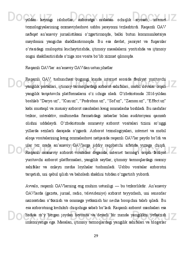 yildan   keyingi   islohotlar,   axborotga   nisbatan   ochiqlik   siyosati,   internet
texnologiyalarining   ommaviylashuvi   ushbu   jarayonni   tezlashtirdi.   Raqamli   OAV
nafaqat   an’anaviy   jurnalistikani   o‘zgartirmoqda,   balki   butun   kommunikatsiya
maydonini   yangicha   shakllantirmoqda.   Bu   esa   davlat,   jamiyat   va   fuqarolar
o‘rtasidagi   muloqotni   kuchaytirishda,   ijtimoiy   masalalarni   yoritishda   va   ijtimoiy
ongni shakllantirishda o‘ziga xos vosita bo‘lib xizmat qilmoqda.
Raqamli OAVlar: an’anaviy OAVdan ustun jihatlar
Raqamli   OAV   tushunchasi   bugungi   kunda   internet   asosida   faoliyat   yurituvchi
yangilik portallari, ijtimoiy tarmoqlardagi axborot sahifalari, mobil ilovalar orqali
yangilik   tarqatuvchi   platformalarni   o‘z   ichiga   oladi.   O‘zbekistonda   2016-yildan
boshlab “Daryo.uz”, “Kun.uz”, “Podrobno.uz”, “Sof.uz”, “Zamon.uz”, “Effect.uz”
kabi mustaqil va xususiy axborot manbalari keng ommalasha boshladi. Bu nashrlar
tezkor,   interaktiv,   multimedia   formatidagi   xabarlar   bilan   auditoriyani   qamrab
olishni   uddalaydi.   O‘zbekistonda   ommaviy   axborot   vositalari   tizimi   so‘nggi
yillarda   sezilarli   darajada   o‘zgardi.   Axborot   texnologiyalari,   internet   va   mobil
aloqa vositalarining keng ommalashuvi natijasida raqamli OAVlar paydo bo‘ldi va
ular   tez   orada   an’anaviy   OAVlarga   jiddiy   raqobatchi   sifatida   yuzaga   chiqdi.
Raqamli   ommaviy   axborot   vositalari   deganda,   internet   tarmog‘i   orqali   faoliyat
yurituvchi   axborot   platformalari,   yangilik   saytlar,   ijtimoiy   tarmoqlardagi   rasmiy
sahifalar   va   onlayn   media   loyihalar   tushuniladi.   Ushbu   vositalar   axborotni
tarqatish, uni qabul qilish va baholash shaklini tubdan o‘zgartirib yubordi.
Avvalo,  raqamli   OAVlarning   eng   muhim   ustunligi   —  bu   tezkorlik dir.   An’anaviy
OAVlarda   (gazeta,   jurnal,   radio,   televideniye)   axborot   tayyorlash,   uni   sensorlar
nazoratidan   o‘tkazish   va   ommaga   yetkazish   bir   necha   bosqichni   talab   qiladi.   Bu
esa axborotning kechikib chiqishiga sabab bo‘ladi. Raqamli axborot manbalari esa
hodisa   ro‘y   bergan   joydan   bevosita   va   deyarli   bir   zumda   yangilikni   yetkazish
imkoniyatiga ega. Masalan, ijtimoiy tarmoqlardagi yangilik sahifalari va blogerlar
29 
