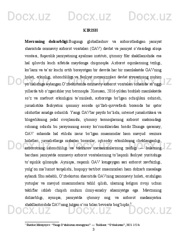                                                          KIRISH
Mavzuning   dolzarbligi: Bugungi   globallashuv   va   axborotlashgan   jamiyat
sharoitida  ommaviy   axborot   vositalari   (OAV)   davlat   va   jamiyat   o‘rtasidagi   aloqa
vositasi,   fuqarolik   jamiyatining   ajralmas   instituti,   ijtimoiy   fikr   shakllanishida   esa
hal   qiluvchi   kuch   sifatida   maydonga   chiqmoqda.   Axborot   oqimlarining   tezligi,
ko‘lami va ta’sir kuchi ortib borayotgan bir davrda har bir mamlakatda OAVning
holati, erkinligi, ishonchliligi va faoliyat mexanizmlari davlat siyosatining muhim
yo‘nalishiga aylangan.O‘zbekistonda ommaviy axborot vositalari sohasida so‘nggi
yillarda tub o‘zgarishlar yuz bermoqda. Xususan, 2016-yildan boshlab mamlakatda
so‘z   va   matbuot   erkinligini   ta’minlash,   axborotga   bo‘lgan   ochiqlikni   oshirish,
jurnalistika   faoliyatini   qonuniy   asosda   qo‘llab-quvvatlash   borasida   bir   qator
islohotlar amalga oshirildi. Yangi OAVlar paydo bo‘lishi, internet jurnalistikasi va
blogerlikning   jadal   rivojlanishi,   ijtimoiy   tarmoqlarning   axborot   makonidagi
rolining   oshishi   bu   jarayonning   asosiy   ko‘rinishlaridan   biridir.Shunga   qaramay,
OAV   sohasida   hal   etilishi   zarur   bo‘lgan   muammolar   ham   mavjud:   senzura
holatlari,   jurnalistlarga   nisbatan   bosimlar,   iqtisodiy   erkinlikning   cheklanganligi,
axborotning   ishonchliligi   va   tekshiruv   mexanizmlarining   zaifligi   —   bularning
barchasi   jamiyatda   ommaviy   axborot   vositalarining   to‘laqonli   faoliyat   yuritishiga
to‘sqinlik   qilmoqda.   Ayniqsa,   raqamli   OAV   kengaygan   sari   axborot   xavfsizligi,
yolg‘on ma’lumot tarqalishi, huquqiy tartibot muammolari ham dolzarb masalaga
aylandi.Shu sababli, O‘zbekiston sharoitida OAVning zamonaviy holati, erishilgan
yutuqlar   va   mavjud   muammolarni   tahlil   qilish,   ularning   kelgusi   rivoji   uchun
takliflar   ishlab   chiqish   muhim   ilmiy-amaliy   ahamiyatga   ega.   Mavzuning
dolzarbligi,   ayniqsa,   jamiyatda   ijtimoiy   ong   va   axborot   madaniyatini
shakllantirishda OAVning tutgan o‘rni bilan bevosita bog‘liqdir. 1
1
  Shavkat Mirziyoyev. “Yangi O‘zbekiston strategiyasi”. — Toshkent: “O‘zbekiston”, 2021.152-b
3 