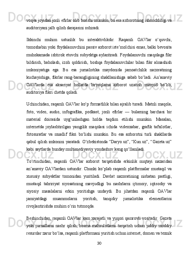 voqea joyidan jonli efirlar olib borishi mumkin, bu esa axborotning ishonchliligi va
auditoriyani jalb qilish darajasini oshiradi.
Ikkinchi   muhim   ustunlik   bu   interaktivlik dir.   Raqamli   OAVlar   o‘quvchi,
tomoshabin yoki foydalanuvchini passiv axborot iste’molchisi emas, balki bevosita
muhokamada ishtirok etuvchi subyektga aylantiradi. Foydalanuvchi maqolaga fikr
bildirish,   baholash,   izoh   qoldirish,   boshqa   foydalanuvchilar   bilan   fikr   almashish
imkoniyatiga   ega.   Bu   esa   jurnalistika   maydonida   jamoatchilik   nazoratining
kuchayishiga,   fikrlar  rang-barangligining  shakllanishiga  sabab  bo‘ladi.  An’anaviy
OAVlarda   esa   aksariyat   hollarda   biryoqlama   axborot   uzatish   mavjud   bo‘lib,
auditoriya fikri chetda qoladi.
Uchinchidan, raqamli OAVlar  ko‘p formatlilik  bilan ajralib turadi. Matnli maqola,
foto,   video,   audio,   infografika,   podkast,   jonli   efirlar   —   bularning   barchasi   bir
material   doirasida   uyg‘unlashgan   holda   taqdim   etilishi   mumkin.   Masalan,
internetda   joylashtirilgan   yangilik   maqolasi   ichida   videoxabar,   grafik   tafsilotlar,
fotosuratlar   va   muallif   fikri   bo‘lishi   mumkin.   Bu   esa   axborotni   turli   shakllarda
qabul qilish imkonini yaratadi. O‘zbekistonda “Daryo.uz”, “Kun.uz”, “Gazeta.uz”
kabi saytlarda bunday multimediyaviy yondashuv keng qo‘llaniladi.
To‘rtinchidan,   raqamli   OAVlar   axborot   tarqatishda   erkinlik   nuqtayi   nazaridan
an’anaviy  OAVlardan   ustundir.  Chunki   ko‘plab  raqamli   platformalar   mustaqil   va
xususiy   subyektlar   tomonidan   yuritiladi.   Davlat   nazoratining   nisbatan   pastligi,
mustaqil   tahririyat   siyosatining   mavjudligi   bu   nashrlarni   ijtimoiy,   iqtisodiy   va
siyosiy   masalalarni   erkin   yoritishga   undaydi.   Bu   jihatdan   raqamli   OAVlar
jamiyatdagi   muammolarni   yoritish,   tanqidiy   jurnalistika   elementlarini
rivojlantirishda muhim o‘rin tutmoqda.
Beshinchidan, raqamli OAVlar   kam xarajatli  va   yuqori qamrovli  vositadir. Gazeta
yoki   jurnallarni   nashr   qilish,   bosma   mahsulotlarni   tarqatish   uchun   jiddiy   moddiy
resurslar zarur bo‘lsa, raqamli platformani yuritish uchun internet, domen va texnik
30 