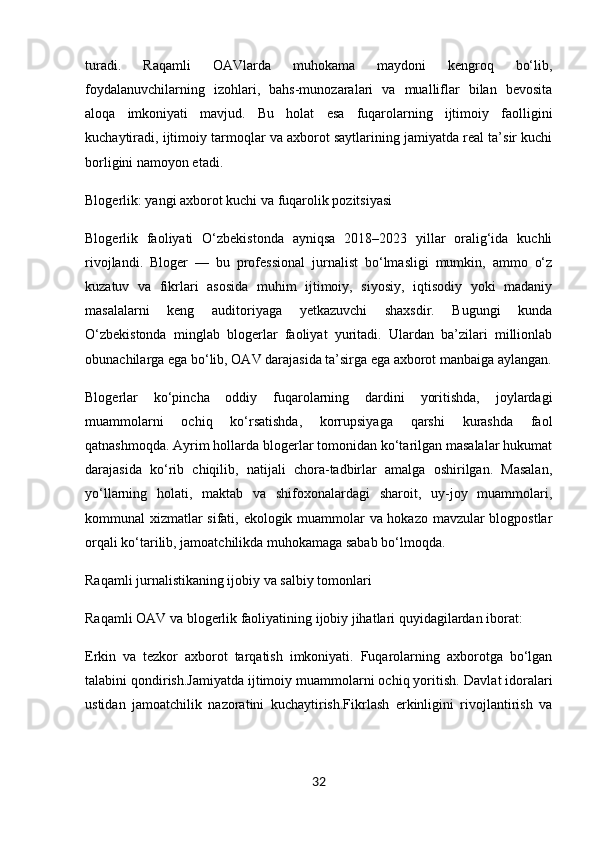 turadi.   Raqamli   OAVlarda   muhokama   maydoni   kengroq   bo‘lib,
foydalanuvchilarning   izohlari,   bahs-munozaralari   va   mualliflar   bilan   bevosita
aloqa   imkoniyati   mavjud.   Bu   holat   esa   fuqarolarning   ijtimoiy   faolligini
kuchaytiradi, ijtimoiy tarmoqlar va axborot saytlarining jamiyatda real ta’sir kuchi
borligini namoyon etadi.
Blogerlik: yangi axborot kuchi va fuqarolik pozitsiyasi
Blogerlik   faoliyati   O‘zbekistonda   ayniqsa   2018–2023   yillar   oralig‘ida   kuchli
rivojlandi.   Bloger   —   bu   professional   jurnalist   bo‘lmasligi   mumkin,   ammo   o‘z
kuzatuv   va   fikrlari   asosida   muhim   ijtimoiy,   siyosiy,   iqtisodiy   yoki   madaniy
masalalarni   keng   auditoriyaga   yetkazuvchi   shaxsdir.   Bugungi   kunda
O‘zbekistonda   minglab   blogerlar   faoliyat   yuritadi.   Ulardan   ba’zilari   millionlab
obunachilarga ega bo‘lib, OAV darajasida ta’sirga ega axborot manbaiga aylangan.
Blogerlar   ko‘pincha   oddiy   fuqarolarning   dardini   yoritishda,   joylardagi
muammolarni   ochiq   ko‘rsatishda,   korrupsiyaga   qarshi   kurashda   faol
qatnashmoqda. Ayrim hollarda blogerlar tomonidan ko‘tarilgan masalalar hukumat
darajasida   ko‘rib   chiqilib,   natijali   chora-tadbirlar   amalga   oshirilgan.   Masalan,
yo‘llarning   holati,   maktab   va   shifoxonalardagi   sharoit,   uy-joy   muammolari,
kommunal xizmatlar sifati, ekologik muammolar va hokazo mavzular blogpostlar
orqali ko‘tarilib, jamoatchilikda muhokamaga sabab bo‘lmoqda.
Raqamli jurnalistikaning ijobiy va salbiy tomonlari
Raqamli OAV va blogerlik faoliyatining ijobiy jihatlari quyidagilardan iborat:
Erkin   va   tezkor   axborot   tarqatish   imkoniyati.   Fuqarolarning   axborotga   bo‘lgan
talabini qondirish.Jamiyatda ijtimoiy muammolarni ochiq yoritish.   Davlat idoralari
ustidan   jamoatchilik   nazoratini   kuchaytirish.Fikrlash   erkinligini   rivojlantirish   va
32 