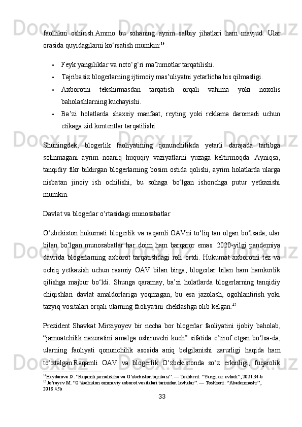 faollikni   oshirish. Ammo   bu   sohaning   ayrim   salbiy   jihatlari   ham   mavjud.   Ular
orasida quyidagilarni ko‘rsatish mumkin: 14
 Feyk yangiliklar va noto‘g‘ri ma’lumotlar tarqatilishi.
 Tajribasiz blogerlarning ijtimoiy mas’uliyatni yetarlicha his qilmasligi.
 Axborotni   tekshirmasdan   tarqatish   orqali   vahima   yoki   noxolis
baholashlarning kuchayishi.
 Ba’zi   holatlarda   shaxsiy   manfaat,   reyting   yoki   reklama   daromadi   uchun
etikaga zid kontentlar tarqatilishi.
Shuningdek,   blogerlik   faoliyatining   qonunchilikda   yetarli   darajada   tartibga
solinmagani   ayrim   noaniq   huquqiy   vaziyatlarni   yuzaga   keltirmoqda.   Ayniqsa,
tanqidiy fikr bildirgan blogerlarning bosim ostida qolishi, ayrim holatlarda ularga
nisbatan   jinoiy   ish   ochilishi,   bu   sohaga   bo‘lgan   ishonchga   putur   yetkazishi
mumkin.
Davlat va blogerlar o‘rtasidagi munosabatlar
O‘zbekiston hukumati blogerlik va raqamli OAVni  to‘liq tan olgan bo‘lsada, ular
bilan   bo‘lgan   munosabatlar   har   doim   ham   barqaror   emas.   2020-yilgi   pandemiya
davrida   blogerlarning   axborot   tarqatishdagi   roli   ortdi.   Hukumat   axborotni   tez   va
ochiq   yetkazish   uchun   rasmiy   OAV   bilan   birga,   blogerlar   bilan   ham   hamkorlik
qilishga   majbur   bo‘ldi.   Shunga   qaramay,   ba’zi   holatlarda   blogerlarning   tanqidiy
chiqishlari   davlat   amaldorlariga   yoqmagan,   bu   esa   jazolash,   ogohlantirish   yoki
tazyiq vositalari orqali ularning faoliyatini cheklashga olib kelgan. 15
Prezident   Shavkat   Mirziyoyev   bir   necha   bor   blogerlar   faoliyatini   ijobiy   baholab,
“jamoatchilik  nazoratini   amalga   oshiruvchi   kuch”   sifatida   e’tirof   etgan   bo‘lsa-da,
ularning   faoliyati   qonunchilik   asosida   aniq   belgilanishi   zarurligi   haqida   ham
to‘xtalgan.Raqamli   OAV   va   blogerlik   O‘zbekistonda   so‘z   erkinligi,   fuqarolik
14
Haydarova D. “Raqamli jurnalistika va O‘zbekiston tajribasi”. — Toshkent: “Yangi asr avlodi”, 2021.34-b
15
  Jo‘rayev M. “O‘zbekiston ommaviy axborot vositalari tarixidan lavhalar”. — Toshkent: “Akademnashr”, 
2018.45b
33 