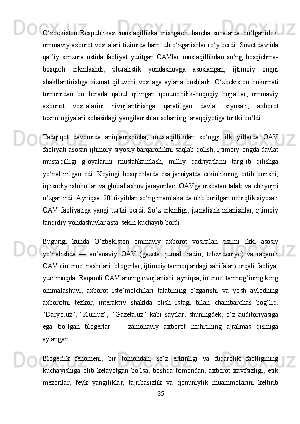 O‘zbekiston   Respublikasi   mustaqillikka   erishgach,   barcha   sohalarda   bo‘lganidek,
ommaviy axborot vositalari tizimida ham tub o‘zgarishlar ro‘y berdi. Sovet davrida
qat’iy   senzura   ostida   faoliyat   yuritgan   OAVlar   mustaqillikdan   so‘ng   bosqichma-
bosqich   erkinlashdi,   pluralistik   yondashuvga   asoslangan,   ijtimoiy   ongni
shakllantirishga   xizmat   qiluvchi   vositaga   aylana   boshladi.   O‘zbekiston   hukumati
tomonidan   bu   borada   qabul   qilingan   qonunchilik-huquqiy   hujjatlar,   ommaviy
axborot   vositalarini   rivojlantirishga   qaratilgan   davlat   siyosati,   axborot
texnologiyalari sohasidagi yangilanishlar sohaning taraqqiyotiga turtki bo‘ldi.
Tadqiqot   davomida   aniqlanishicha,   mustaqillikdan   so‘nggi   ilk   yillarda   OAV
faoliyati asosan ijtimoiy-siyosiy barqarorlikni saqlab qolish, ijtimoiy ongda davlat
mustaqilligi   g‘oyalarini   mustahkamlash,   milliy   qadriyatlarni   targ‘ib   qilishga
yo‘naltirilgan   edi.   Keyingi   bosqichlarda   esa   jamiyatda   erkinlikning   ortib   borishi,
iqtisodiy islohotlar va globallashuv jarayonlari OAVga nisbatan talab va ehtiyojni
o‘zgartirdi. Ayniqsa, 2016-yildan so‘ng mamlakatda olib borilgan ochiqlik siyosati
OAV faoliyatiga yangi  turtki  berdi. So‘z erkinligi, jurnalistik  izlanishlar, ijtimoiy
tanqidiy yondashuvlar asta-sekin kuchayib bordi.
Bugungi   kunda   O‘zbekiston   ommaviy   axborot   vositalari   tizimi   ikki   asosiy
yo‘nalishda   —   an’anaviy   OAV   (gazeta,   jurnal,   radio,   televideniye)   va   raqamli
OAV (internet nashrlari, blogerlar, ijtimoiy tarmoqlardagi sahifalar) orqali faoliyat
yuritmoqda. Raqamli OAVlarning rivojlanishi, ayniqsa, internet tarmog‘ining keng
ommalashuvi,   axborot   iste’molchilari   talabining   o‘zgarishi   va   yosh   avlodning
axborotni   tezkor,   interaktiv   shaklda   olish   istagi   bilan   chambarchas   bog‘liq.
“Daryo.uz”,   “Kun.uz”,   “Gazeta.uz”   kabi   saytlar,   shuningdek,   o‘z   auditoriyasiga
ega   bo‘lgan   blogerlar   —   zamonaviy   axborot   muhitining   ajralmas   qismiga
aylangan.
Blogerlik   fenomeni,   bir   tomondan,   so‘z   erkinligi   va   fuqarolik   faolligining
kuchayishiga   olib   kelayotgan   bo‘lsa,   boshqa   tomondan,   axborot   xavfsizligi,   etik
mezonlar,   feyk   yangiliklar,   tajribasizlik   va   qonuniylik   muammolarini   keltirib
35 