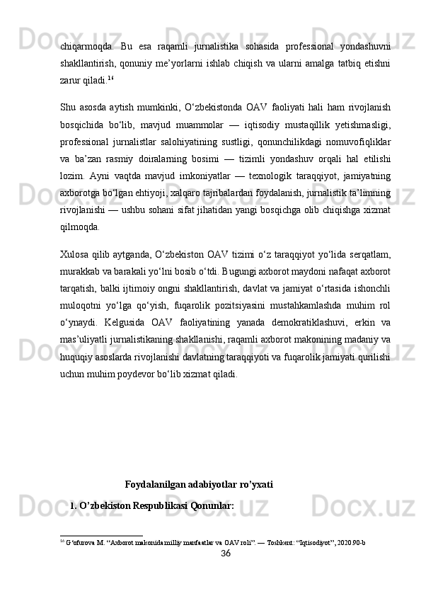 chiqarmoqda.   Bu   esa   raqamli   jurnalistika   sohasida   professional   yondashuvni
shakllantirish,   qonuniy   me’yorlarni   ishlab   chiqish   va   ularni   amalga   tatbiq   etishni
zarur qiladi. 16
Shu   asosda   aytish   mumkinki,   O‘zbekistonda   OAV   faoliyati   hali   ham   rivojlanish
bosqichida   bo‘lib,   mavjud   muammolar   —   iqtisodiy   mustaqillik   yetishmasligi,
professional   jurnalistlar   salohiyatining   sustligi,   qonunchilikdagi   nomuvofiqliklar
va   ba’zan   rasmiy   doiralarning   bosimi   —   tizimli   yondashuv   orqali   hal   etilishi
lozim.   Ayni   vaqtda   mavjud   imkoniyatlar   —   texnologik   taraqqiyot,   jamiyatning
axborotga bo‘lgan ehtiyoji, xalqaro tajribalardan foydalanish, jurnalistik ta’limning
rivojlanishi — ushbu sohani sifat jihatidan yangi bosqichga olib chiqishga xizmat
qilmoqda.
Xulosa  qilib aytganda,  O‘zbekiston  OAV  tizimi   o‘z taraqqiyot  yo‘lida serqatlam,
murakkab va barakali yo‘lni bosib o‘tdi. Bugungi axborot maydoni nafaqat axborot
tarqatish, balki ijtimoiy ongni shakllantirish, davlat  va jamiyat o‘rtasida ishonchli
muloqotni   yo‘lga   qo‘yish,   fuqarolik   pozitsiyasini   mustahkamlashda   muhim   rol
o‘ynaydi.   Kelgusida   OAV   faoliyatining   yanada   demokratiklashuvi,   erkin   va
mas’uliyatli jurnalistikaning shakllanishi, raqamli axborot makonining madaniy va
huquqiy asoslarda rivojlanishi davlatning taraqqiyoti va fuqarolik jamiyati qurilishi
uchun muhim poydevor bo‘lib xizmat qiladi.
                            Foydalanilgan adabiyotlar ro’yxati
     1.  O’zbekiston Respublikasi  Qonunlar:
16
  G‘ofurova M. “Axborot makonida milliy manfaatlar va OAV roli”. — Toshkent: “Iqtisodiyot”, 2020.90-b
36 