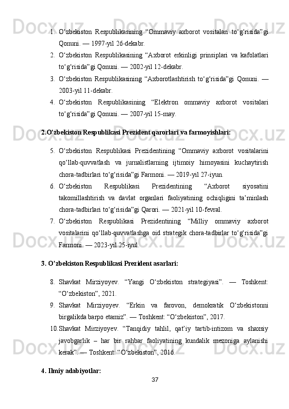1. O‘zbekiston   Respublikasining   “Ommaviy   axborot   vositalari   to‘g‘risida”gi
Qonuni. — 1997-yil 26-dekabr.
2. O‘zbekiston   Respublikasining   “Axborot   erkinligi   prinsiplari   va   kafolatlari
to‘g‘risida”gi Qonuni. — 2002-yil 12-dekabr.
3. O‘zbekiston   Respublikasining   “Axborotlashtirish   to‘g‘risida”gi   Qonuni.   —
2003-yil 11-dekabr.
4. O‘zbekiston   Respublikasining   “Elektron   ommaviy   axborot   vositalari
to‘g‘risida”gi Qonuni. — 2007-yil 15-may.
2. O’zbekiston Respublikasi  Prezident qarorlari va farmoyishlari:
5. O‘zbekiston   Respublikasi   Prezidentining   “Ommaviy   axborot   vositalarini
qo‘llab-quvvatlash   va   jurnalistlarning   ijtimoiy   himoyasini   kuchaytirish
chora-tadbirlari to‘g‘risida”gi Farmoni. — 2019-yil 27-iyun.
6. O‘zbekiston   Respublikasi   Prezidentining   “Axborot   siyosatini
takomillashtirish   va   davlat   organlari   faoliyatining   ochiqligini   ta’minlash
chora-tadbirlari to‘g‘risida”gi Qarori. — 2021-yil 10-fevral.
7. O‘zbekiston   Respublikasi   Prezidentining   “Milliy   ommaviy   axborot
vositalarini   qo‘llab-quvvatlashga   oid   strategik   chora-tadbirlar   to‘g‘risida”gi
Farmoni. — 2023-yil 25-iyul.
3.  O’zbekiston Respublikasi   Prezident asarlari:
8. Shavkat   Mirziyoyev.   “Yangi   O‘zbekiston   strategiyasi”.   —   Toshkent:
“O‘zbekiston”, 2021.
9. Shavkat   Mirziyoyev.   “Erkin   va   farovon,   demokratik   O‘zbekistonni
birgalikda barpo etamiz”. — Toshkent: “O‘zbekiston”, 2017.
10. Shavkat   Mirziyoyev.   “Tanqidiy   tahlil,   qat’iy   tartib-intizom   va   shaxsiy
javobgarlik   –   har   bir   rahbar   faoliyatining   kundalik   mezoniga   aylanishi
kerak”. — Toshkent: “O‘zbekiston”, 2016.
4. Ilmiy adabiyotlar:
37 