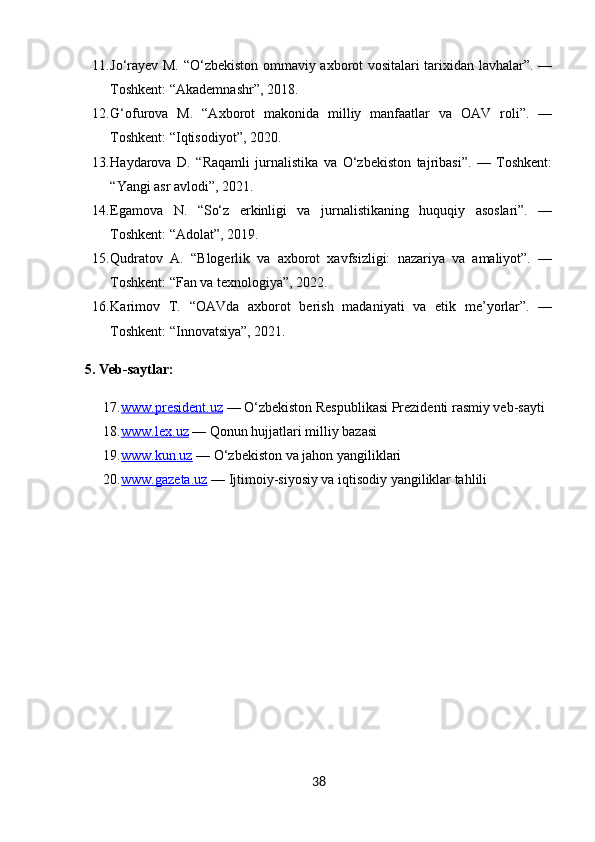 11. Jo‘rayev M. “O‘zbekiston ommaviy axborot vositalari tarixidan lavhalar”. —
Toshkent: “Akademnashr”, 2018.
12. G‘ofurova   M.   “Axborot   makonida   milliy   manfaatlar   va   OAV   roli”.   —
Toshkent: “Iqtisodiyot”, 2020.
13. Haydarova   D.   “Raqamli   jurnalistika   va   O‘zbekiston   tajribasi”.   —   Toshkent:
“Yangi asr avlodi”, 2021.
14. Egamova   N.   “So‘z   erkinligi   va   jurnalistikaning   huquqiy   asoslari”.   —
Toshkent: “Adolat”, 2019.
15. Qudratov   A.   “Blogerlik   va   axborot   xavfsizligi:   nazariya   va   amaliyot”.   —
Toshkent: “Fan va texnologiya”, 2022.
16. Karimov   T.   “OAVda   axborot   berish   madaniyati   va   etik   me’yorlar”.   —
Toshkent: “Innovatsiya”, 2021.
5. Veb-saytlar:
17. www.president.uz     — O‘zbekiston Respublikasi Prezidenti rasmiy veb-sayti
18. www.lex.uz     — Qonun hujjatlari milliy bazasi
19. www.kun.uz     — O‘zbekiston va jahon yangiliklari
20. www.gazeta.uz     — Ijtimoiy-siyosiy va iqtisodiy yangiliklar tahlili
38 
